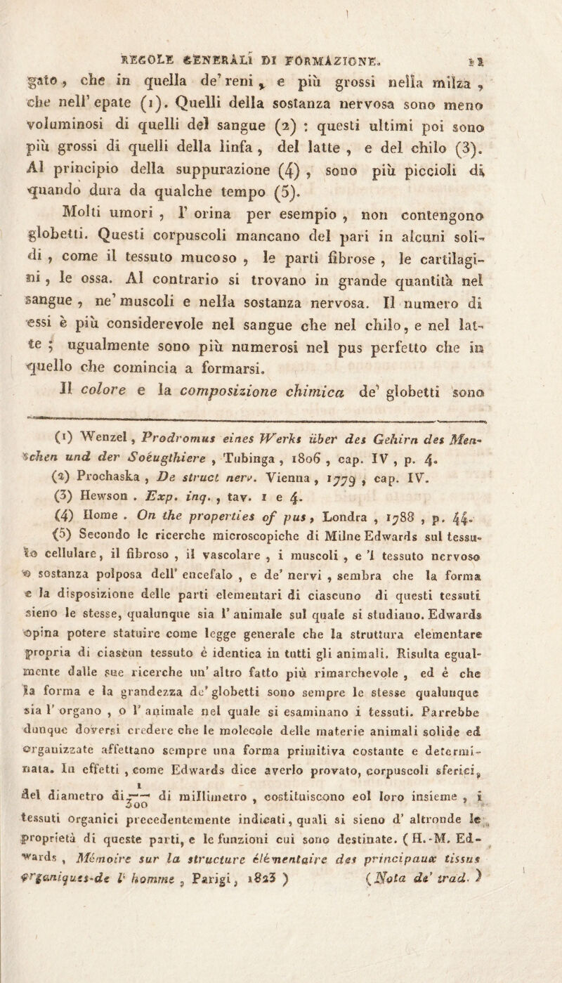 1 REGOLE GENERALI DI FORMAZIONE» H gaio, che in quella de’ reni % e più grossi nella milza , che nell1 * 3 4 5 epate (1). Quelli della sostanza nervosa sono meno voluminosi di quelli del sangue (2) : questi ultimi poi sono più grossi di quelli della linfa , del latte , e del chilo (3). Al principio della suppurazione (4) , sono più piccioli di quando dura da qualche tempo (5)» Molti umori , T orina per esempio , non contengono globetti. Questi corpuscoli mancano del pari in alcuni soli¬ di , come il tessuto mucoso , le parti fibrose , le cartilagi¬ ni , le ossa. Al contrario si trovano in grande quantità nel sangue , ne1 muscoli e nella sostanza nervosa. Il numero di essi è più considerevole nel sangue che nel chilo, e nel lai- te ; ugualmente sono più numerosi nel pus perfetto che in quello che comincia a formarsi. II colore e la composizione chimica de1 globetti sona (0 Wenzel , Prodromus eines Werks über des Gehirn des Men¬ schen und der Soéugthiere , Tubinga , 1806 , cap. IV , p. 4. (s) Prochaska , De sivuct nere. Vienna, 1779 » cap. IV. (3) Hewson . Exp. inq. , tav. 1 e 4* (4) Home . On thè properties of pus , Londra , 1788 , p. 44« (5) Secondo le ricerche microscopiche di Milne Edwards sul tessu¬ to cellulare, il fibroso , il vascolare , i muscoli , e ’l tessuto nervoso sostanza polposa deir encefalo , e de nervi , sembra che la form® e la disposizione delle parti elementari di ciascuno di questi tessuti, sieno le stesse, qualunque sia ì’ animale sul quale si studiano. Edwards topina potere statuire come legge generale che la struttura elementare propria di ciastun tessuto è identica in tutti gli animali. Risulta egual¬ mente dalle sue ricerche un’ altro fatto più rimarchevole , ed è che Sa forma e la grandezza de’globetti sono sempre le stesse qualunque sia 1' organo , o T animale nei quale si esaminano i tessuti. Parrebbe dunque doverci credete che le molecole delle materie animali solide ed organizzate affettano sempre una forma primitiva costante e determi¬ nata. In effetti , come Edwards dice averlo provato, corpuscoli sferici^, del diametro di ' di millimetro , costituiscono eoi loro insieme , I tessuti organici precedentemente indicati, quali si sieno d’ altronde le proprietà di queste parti, e le funzioni cui sono destinate. ( H.-M. Ed¬ uards , Mémoire sur la structure élémeniaire des principaux tissus $r$anìqu.g$~de p komme 5 Parigi, ) (J$Qta de trad■ )