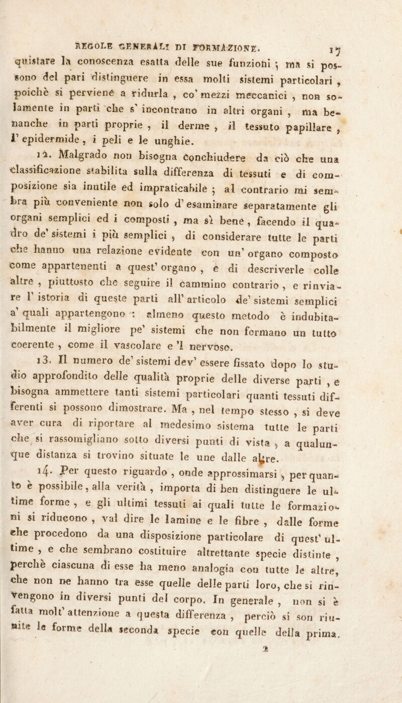 quistare la conoscenza esatta delle sue funzioni ma si pos¬ sono del pari distinguere in essa molti sistemi particolari , poiché si perviene a ridurla , co' mezzi meccanici , non so¬ lamente in partì che s incontrano in altri organi , ma be¬ nanche in parti proprie , il derme , il tessuto papillare 9 V epidermide , i peli e le unghie. li. Malgrado non bisogna Conchiudere da ciò che una classificazione stabilita sulla differenza di tessuti e di com¬ posizione sia inutile ed impraticabile ; al contrario mi sem¬ bra piu conveniente non solo d1 esaminare separatamente gli organi semplici ed i composti , ma sì bene , facendo il qua¬ dro de' sistemi i più semplici > di considerare tutte le parti che hanno una relazione evidente con un' organo composto come appartenenti a quest’ organo , e di descriverle colle altre , piuttosto che seguire il cammino contrario, e rinvia¬ re T istoria di queste parli all’ articolo de’ sistemi semplici a quali appai tengono * almeno questo metodo è indubita¬ bilmente il migliore pe sistemi che non formano un tutto coerente , come il vascolare e ’I nervoso. i3* Il numeio de sistemi dev essere fissato dopo lo stu¬ dio approfondito delle qualità proprie delle diverse parti , e bisogna ammettete tanti sistemi particolari quanti tessuti dif¬ ferenti si possono dimostrare. Ma , nel tempo stesso , si deve aver cura di riportare al medesimo sistema tutte le parti che si rassomigliano sotto diversi punti di vista * a qualun¬ que distanza si trovino situate le une dalle aLjre. 4- Per questo riguardo , onde approssimarsi 9 per quan¬ to è possibile, alla verità, importa di ben distinguere le uh- lime forme, e gli ultimi tessuti ai quali tutte le formazio¬ ni si riducono , vai dire le lamine e le fibre , dalle forme ehe procedono da una disposizione particolare di quest’ ul¬ time , e che sembrano costituire altrettante specie distinte , perchè ciascuna di esse ha meno analogia con tutte le altre’ che non ne hanno tra esse quelle delle parti loro, che si rin¬ vengono in diversi punti del corpo. In generale , non si è fatta molt’attenzione a questa differenza, perciò si son riu- *lltt ÌQ forme delia seconda specie con quelle della prima, %