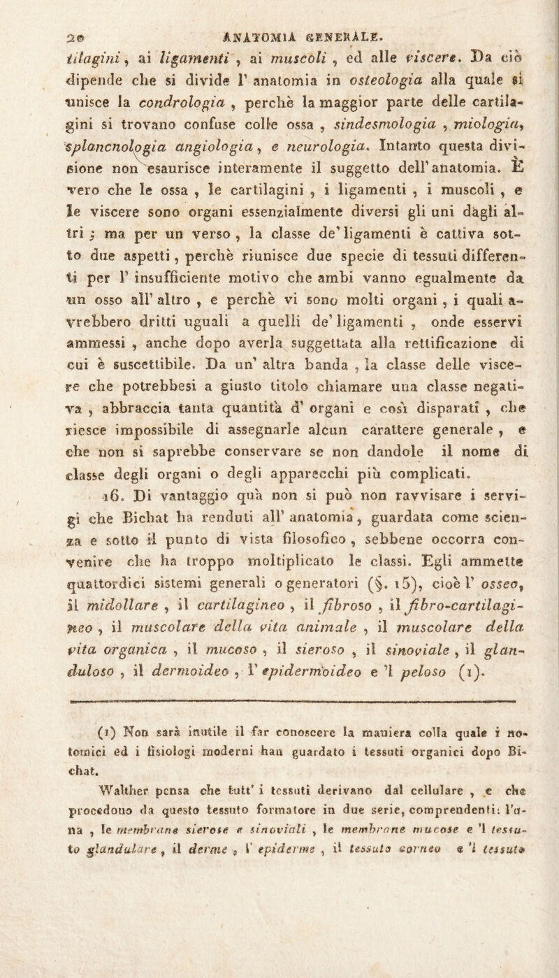 9 it lagini, ai ligamenti , ai muscoli , ed alle viscere. Da ciò dipende che si divide F anatomia in osteologia alla quale gì unisce la condrologia , perchè la maggior parte delle cartila¬ gini si trovano confuse colle ossa , sindesmologia , miologia, splancnologia angiologia, e neurologia. Intanto questa divi¬ sione noli esaurisce interamente il suggetto delF anatomia. È vero che le ossa , le cartilagini , i ligamenti , i muscoli , e le viscere sono organi essenzialmente diversi gli uni dagli al¬ tri ; ma per un verso , la classe de' ligamenti è cattiva sot¬ to due aspetti, perchè riunisce due specie di tessuti differen¬ ti per F insufficiente motivo che ambi vanno egualmente da «n osso all’ altro , e perchè vi sono molti organi , i quali a- yrebbero dritti uguali a quelli de1 ligamenti , onde esservi ammessi , anche dopo averla suggellata alla rettificazione di cui è suscettibile. Da un' altra banda , la classe delle visce¬ re che potrebbesi a giusto titolo chiamare una classe negati¬ va , abbraccia tanta quantità cF organi e cosò disparati , che riesce impossibile di assegnarle alcun carattere generale , e che non si saprebbe conservare se non dandole il nome di classe degli organi o degli apparecchi più complicati. 16. Di vantaggio qua non si può non ravvisare i servi¬ gi che Bichat ha renduti alF anatomia, guardata come scien¬ za e sotto il punto di vista filosofico, sebbene occorra con¬ venire che ha troppo moltiplicato le classi. Egli ammette quattordici sistemi generali o generatori (§. i5), cioè V osseo, Il midollare , il cartilagineo , il fibroso , il fibro-cartilagi- neo , il muscolare della vita animale , il muscolare della, vita organica , il mucoso , il sieroso , il sinoviale , il gl et ri¬ dalo so , i! dermoideo , F epiderm'oideo e ’l peloso (i). (i) Non sarà inutile il far conoscere la maniera colla quale i no- tornici ed i fisiologi moderni hau guardato i tessuti organici dopo Bi¬ chat. Walther pensa che kilt’ i tessuti derivano dal cellulare , e che procedono da questo tessuto formatore in due serie, comprendenti: Ta¬ na , le membrane sierose e sinoviali , le membrane mucose e ’l tessu¬