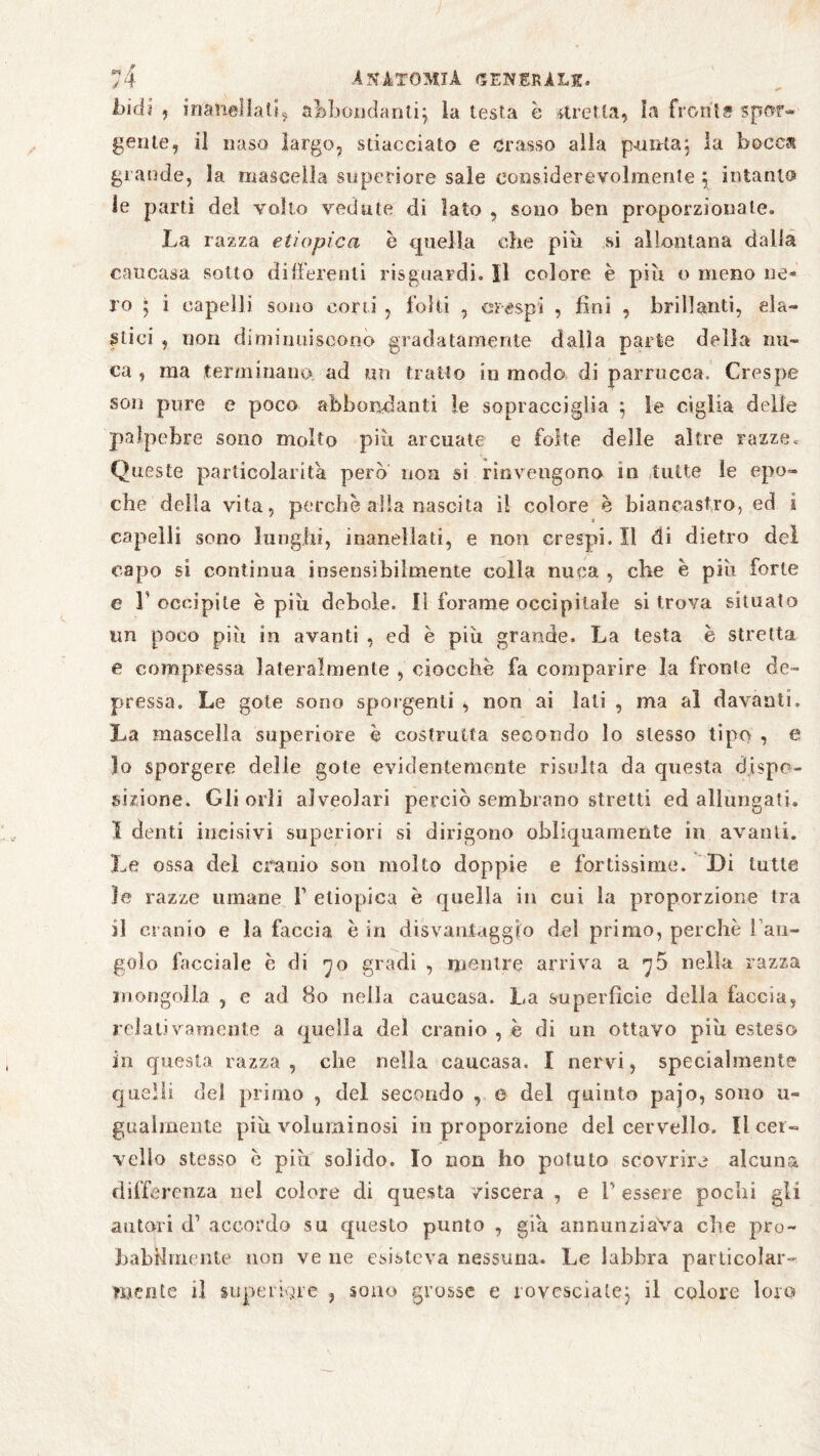 144? , inanellati5 abbondanti} la testa è stretta, la fronls spor¬ gente, il naso largo, stiacciato e crasso alla pernia; la boccat grande, la mascella superiore sale considerevolmente } intanto le parti dei volto vedute di lato , sono ben proporzionale. La razza etiopica è quella che piu si allontana dalla caueasa sotto differenti risguardi. Il colore è piu o meno ne¬ ro ; i capelli sono corti , folti , crespi , fini , brillanti, ela¬ stici , non diminuiscono gradatamente dalla parte della nu¬ ca , ma terminano ad mi tratto in modo di parrucca. Crespe son pure e poco abbondanti le sopracciglia } le ciglia delle palpebre sono molto più arcuate e folte delle altre razze. Queste particolarità però non si rinvengono in tutte le epo¬ che della vita, perchè alia nascita il colore è biancastro, ed i capelli sono lunghi, inanellati, e non crespi. Il di dietro del capo si continua insensibilmente colla nuca , che è più forte e L occipite è più debole. Il forame occipitale si trova situato un poco più in avanti , ed è più grande. La testa è stretta e compressa lateralmente , ciocche fa comparire la fronte de¬ pressa. Le gote sono sporgenti , non ai lati , ma al davanti. La mascella superiore è costrutta secondo lo stesso tipo , e 10 sporgere delie gole evidentemente risulta da questa dispo¬ sizione. Gli orli alveolari perciò sembrano stretti ed allungati. I denti incisivi superiori si dirigono obliquamente in avanti. Le ossa del cranio son molto doppie e fortissime. Di tutte le razze umane V etiopica è quella in cui la proporzione tra 11 cranio e la faccia è in disvantaggio del primo, perchè [ an¬ golo facciale è di 7o gradi , mentre arriva a y5 nella razza mongolia , e ad 80 nella caueasa. La superficie della faccia, relativamente a quella del cranio , è di un ottavo più esteso in questa razza, che nella caueasa. I nervi, specialmente quelli del primo , del secondo , e del quinto pajo, sono u- gualmente più voluminosi in proporzione del cervello. Il cer¬ vello stesso è pisi solido. Io non ho potuto scovrire alcuna differenza nel colore di questa viscera , e T essere pochi gli autori d1 accordo su questo punto , giù annunziava che pro¬ babilmente non ve ne esisteva nessuna. Le labbra particolar¬ mente il superiore , sono grosse e rovesciale} il colore loro