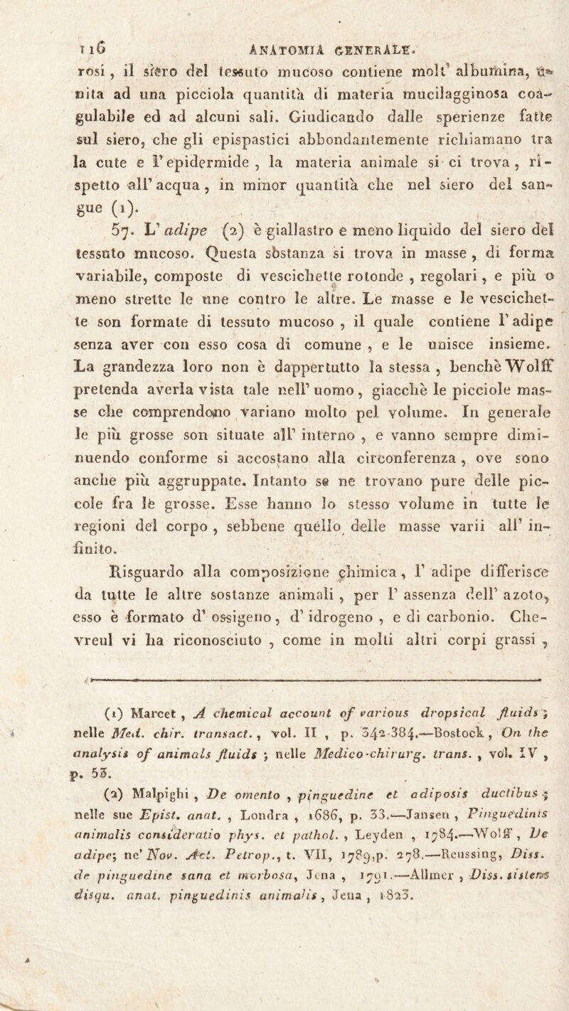 rosi , il sièro del tessuto mucoso contiene moli albumina, tt* oita ad una picciola quantità di materia mueilagginosa coa¬ gulabile ed ad alcuni sali. Giudicando dalle sperienze fatte sul siero, che gli epispastici abbondantemente richiamano tra la cute e ìrepidermide, la materia animale si ci trova, ri- spetto ali1 2 acqua , in minor quantità, che nel siero del san« 8ue (>)• 57. L1 adipe (2) è giallastro e meno liquido del siero del tessuto mucoso. Questa sbstanza si trova in masse , di forma variabile, composte di vescichette rotonde , regolari, e più o meno strette le tine contro le altre. Le masse e le vescichet¬ te son formale di tessuto mucoso, il quale contiene l’adipe senza aver con esso cosa di comune , e le unisce insieme. La grandezza loro non è dappertutto la stessa, benchéWolff pretenda averla vista tale nell1 uomo, giacche le picciole mas¬ se che comprendoaio variano molto pel volume. In generale le più grosse son situate all1 interno , e vanno sempre dimi¬ nuendo conforme si accostano alla circonferenza , ove sono anche più aggruppate. Intanto s@ ne trovano pure delle pie- I cole fra le grosse. Esse hanno lo stesso volume in tutte le regioni dei corpo , sebbene quello delie masse varii ali1 in¬ finito. Risguardo alla composizione chimica, F adipe differisce da tutte le altre sostanze animali , per F assenza dell1 azoto, esso è formato d’ ossigeno, d1 idrogeno , e di carbonio. Che- vreul vi lia riconosciuto , come in molti altri corpi grassi , (1) Marcet , A Chemical account of various dropsicnl fluidi ; nelle Med. chir. transact. , voi. II , p. 042-384.—Rostock , On thè analyeie of animali fluide ; nelle Medico-chirurg. trans. , völ. IV , •p. 53. (2) Malpighi , De omento , pinguedine et adiposis ductibus nelle sue Epist. anat. , Londra , 1686, p. 33.-—Jansen , Pingue\linis animalis considerano phys. et palhol. , Leyden , 1784.'—-Wolff, De adipe; ne’ZVor. Ad. Petrop., t. VII, 1789^. 278.—Reussing, Dia. de pinguedine sana et morbosa, Jena , 1701.—Allmer , Diss. eistervs disqu. anat. pinguedinis animalis , Jena, 1820.