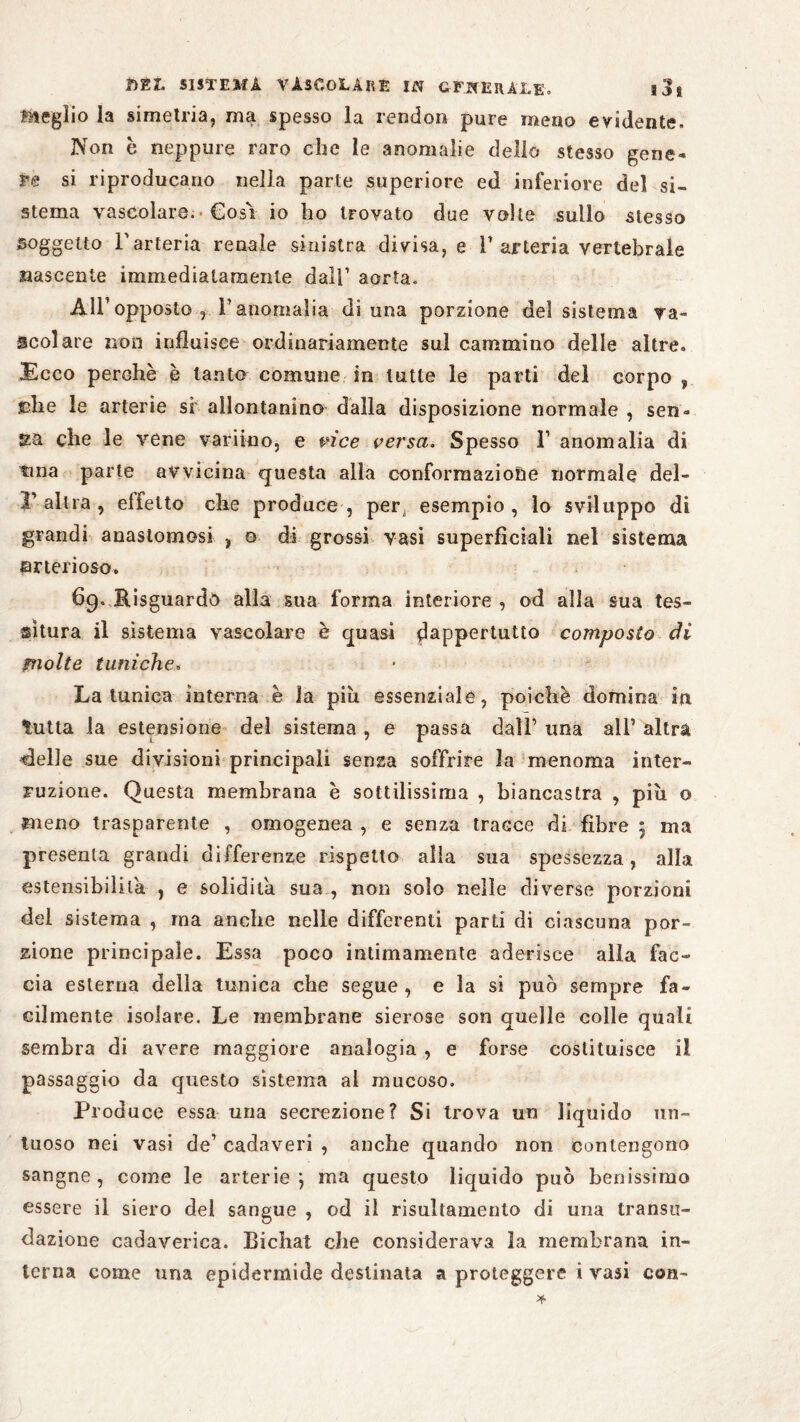 meglio la simetria, ma spesso la rendon pure meno evidente. Non è neppure raro che le anomalie dello stesso gene¬ re si riproducano nella parte superiore ed inferiore del si¬ stema vascolare. Cosi io ho trovato due volte sullo stesso soggetto l'arteria renale sinistra divisa, e l1 arteria vertebrale nascente immediatamente dall’ aorta. All’opposto, l’anomalia di una porzione del sistema va¬ scolare non influisce ordinariamente sul cammino delle altre. Ecco perchè è tanto comune in tutte le parti del corpo , fdie le arterie si allontanino dalla disposizione normale , sen» ga che le véne variino, e vice versa. Spesso 1’ anomalia di tma parte avvicina questa alla conformazione normale del- V- altra , effetto che produce, per4 esempio, lo sviluppo di grandi anastomosi , o di grossi vasi superficiali nel sistema arterioso. 69. Hisguardò alla sua forma interiore , od alla sua tes¬ situra il sistema vascolare è quasi dappertutto composto di molte tuniche. La tunica interna è la piu essenziale, poiché domina in tutta la estensione del sistema , e piassa dall’ una all’ altra clelle sue divisioni principali senza soffrite la menoma inter¬ ruzione. Questa membrana è sottilissima , biancastra , più o meno trasparente , omogenea , e senza tracce di fibre 5 ma presenta grandi differenze rispetto alla sua spessezza, alla estensibilità , e solidità sua , non solo nelle diverse porzioni del sistema , ma anche nelle differenti parti di ciascuna por¬ zione principale. Essa poco intimamente aderisce alla fac¬ cia esterna della tunica che segue, e la si può sempre fa¬ cilmente isolare. Le membrane sierose son quelle colle quali sembra di avere maggiore analogia, e forse costituisce il passaggio da questo sistema al mucoso. Produce essa una secrezione? Si trova un liquido un¬ tuoso nei vasi de’ cadaveri , anche quando non contengono sangne , come le arterie j ma questo liquido può benissimo essere il siero del sangue , od il risultamento di una transu- dazione cadaverica. Bichat che considerava la membrana in¬