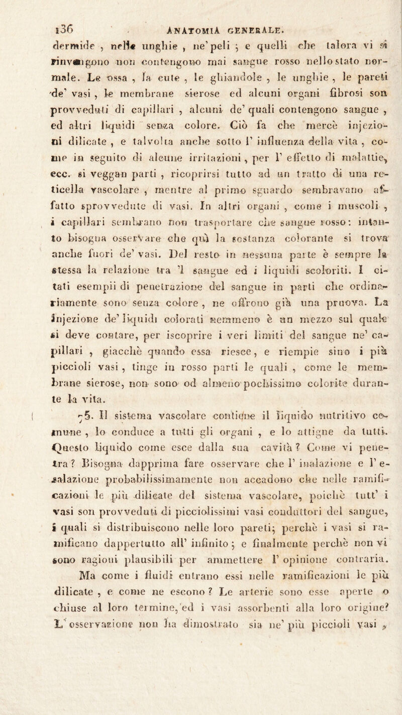 dermide , ne 11« unghie , ne’peli e quelli che talora vi si rinvÄigjono non contengosw) mai sangue rosso nello stato nor¬ male. Le ossa , la cute , le ghiandole , le unghie , le pareti 'de' vasi , le membrane sierose ed alcuni organi fibrosi soli provveduti di capillari , alcuni de’ quali contengono sangue , ed altri liquidi senza colore. Ciò fa che mercè injezio- fii dilicate, e talvolta anche sotto F influenza della vita , co¬ me in seguito di alcune irritazioni, per F effetto di malattie,, ecc. si vegg&n parti , ricoprirsi tutto ad un tratto di una re¬ ticella vascolare , mentre al primo sguardo sembravano af¬ fatto sprovvedute di vasi. In altri organi , come i muscoli , i capillari sembrano non trasportare che sangue rosso : intan¬ to bisogna osservare che qui la sostanza colorante si trova anche fuori de’ vasi. Del resto in nessuna parte è sempre I® stessa la relazione ira ’I sangue ed i liquidi scoloriti. I ci¬ tati esempli di penetrazione del sangue io parti che ordina¬ riamente sono senza colore , ne offrono gih una pruova. La Injezione de1 liquidi colorati nemmeno è un mezzo sul quak si deve contare, per iscoprire i veri limiti del sangue ne1 ca¬ pillari , giacche quando essa riesce, e riempie sino i più piccioli vasi , tinge in rosso parti le quali , come le mem¬ brane sierose, non sono od almeno pochissimo colorite duran¬ te la vita. ^5. Il sistema vascolare contiene il liquido nutritivo co¬ mune , lo conduce a tutti gli organi , e lo attigue da lutti. Questo liquido come esce dalla sua cavita ? Come vi pene¬ tra? Bisogna dapprima fare osservare che F inalazione e l’e¬ salazione probabiiissimamente non accadono che nelle ramifh «azioni le piu dilicate del sistema vascolare, poiché tuli’ i vasi son provveduti di picciolissimi vasi conduttori del sangue, a quali si distribuiscono nelle loro pareti; perchè i vasi si ra¬ mificano dappertutto all’ infinito ; e finalmente perchè non vi sono ragioni plausibili per ammettere F opinione contraria. Ma come i fluidi enLrano essi nelle ramificazioni le piu dilicate , e come ne escono ? Le arterie sono esse aperte o chiuse al loro termine, ed i vasi assorbenti alla loro origine? L osservazione non Ira dimostrato sia ne1 piu piccioli vasi P