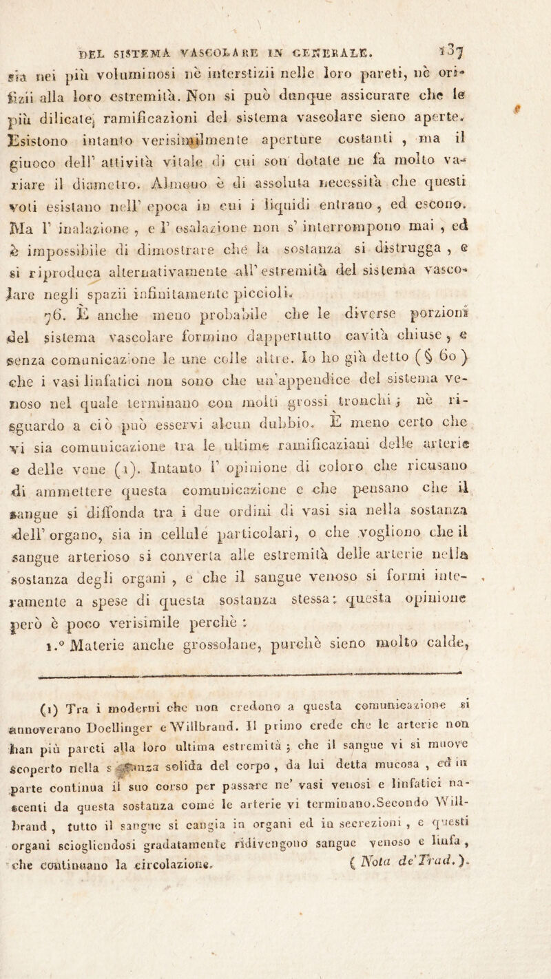 g'fa nei più voluminosi no interstizi! nelle loro pareti, nè ori* lizii alla loro estremità. Non si può dunque assicurare che le più dilicate, ramificazioni dei sistema vascolare sieno aperte. Esistono intanto v elùsimi! ni ente aperture costanti , ma il giuoco dell1 aitiyita vitale di cui son dotale ne fa molto va-* ri are il diametro. Almeno è di assoluta necessita che questi voti esistano nell' epoca in cui i liquidi entrano, ed escono. Ma l1 inalazione , e V esalazione non s1 interrompono mai , ed è impossibile di dimostrare che la sostanza si distrugga , e si riproduca alternativamente affi estremila del sistema vasco* lare negli spazii infinitamente piccioli. y6. È anche meno probabile che le diverse porzioni del sistema vascolare formino dappertutto cavita chiuse, e ®enza comunicazione le ime colle altre, io ho già detto ( § fio ) che i vasi linfatici non sono che un'appendice del sistema ve¬ noso nel quale terminano con molli grossi tronchi j nè ri- sguardo a ciò può esservi alcun dubbio. E meno certo che vi sia comunicazione tra le ultime ramifìcaziani delle arterie e delle vene (i). Intanto i1 opinione di coloro che ricusano di ammettere questa comunicazione e che peusano che il sangue si diffonda tra i due ordini di vasi sia nella sostanza dell’organo, sia in cellule particolari, o che vogliono che il sangue arterioso si converta alle estremila delle arterie nella sostanza degli organi , e che il sangue venoso si formi inte¬ ramente a spese di questa sostanza stessa: questa opinione però è poco verisimile perchè : i.° Materie anche grossolane, purché sieno molto calde, (i) Tra i moderni che non credono a questa comunicazione si annoverano Doellinger eWillbrand. II primo crede che le arterie non Iian più pareti alla loro ultima estremità 3 che il sangue vi si muove Scoperto nella s f.mza solida dei corpo, da luì detta mucosa , cd in parte continua il suo corso per passare ne’ vasi venosi c linfatici na¬ scenti da questa sostanza come le arterie vi terminano.Secondo AYili- brand , tutto il sangue si cangia in organi ed in secrezioni , e questi organi sciogliendosi gradatamente ridivengono sangue venoso e luiia , che continuano la circolazione, ( Nota de Tieni. ).