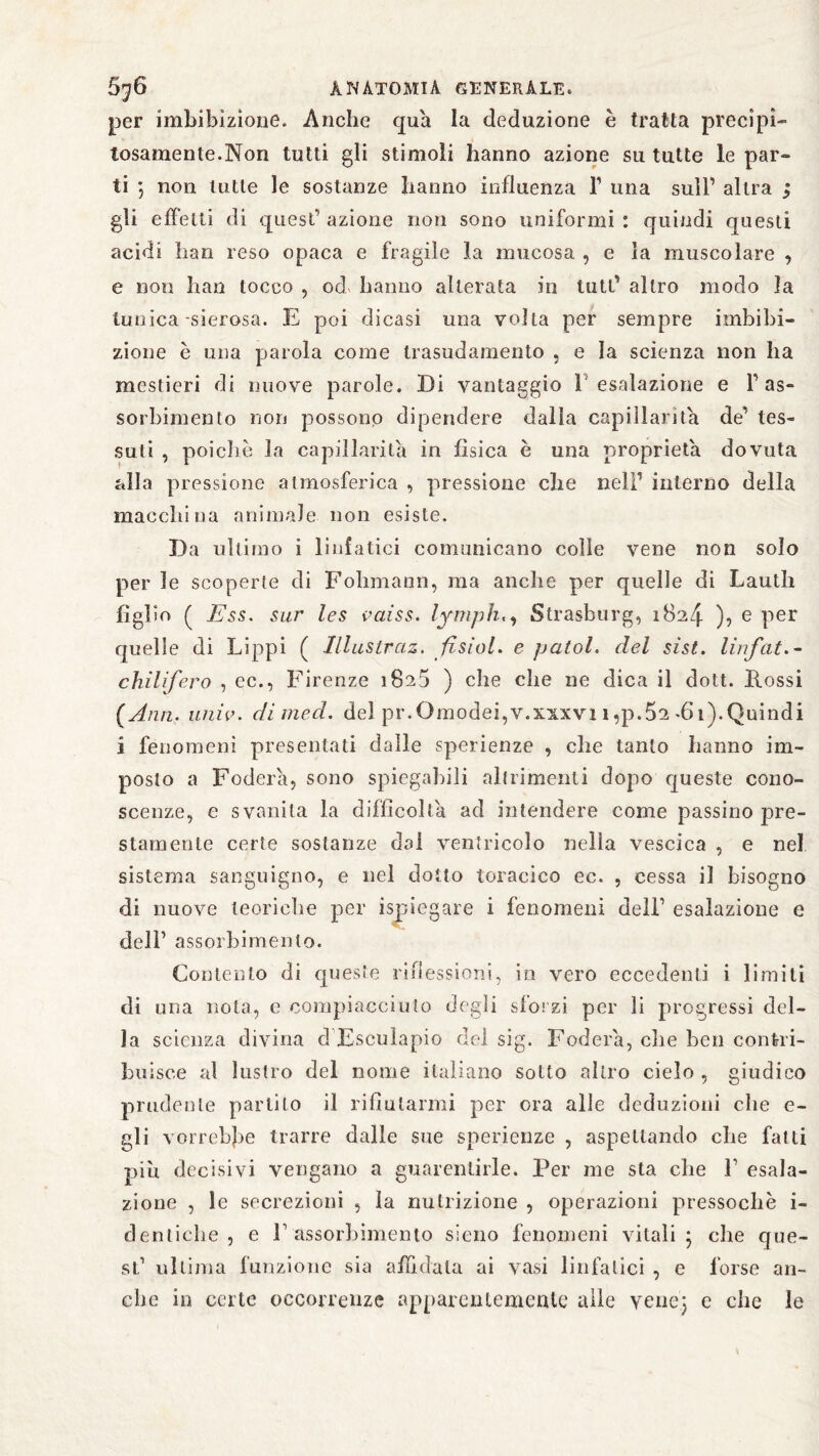 per imbibizione. Anche qua la deduzione è tratta precipi¬ tosamente.Non tutti gli stimoli hanno azione su tutte le par- ti *, non tutte le sostanze hanno influenza F una sull’ altra ; gli effetti di quest’ azione non sono uniformi : quindi questi acidi han reso opaca e fragile la mucosa , e la muscolare , e non han tocco , od hanno alterata in tutt' altro modo la tunica-sierosa. E poi dicasi una volta per sempre imbibi¬ zione è una parola come trasudamento , e la scienza non ha mestieri di nuove parole. Di vantaggio 1 esalazione e 1’ as~ sorbimento non possono dipendere dalla capillarità de’ tes¬ suti , poiché la capillarità in fisica è una proprietà dovuta alla pressione atmosferica , pressione che nell’ interno della macchina animale non esiste. Da ultimo i linfatici comunicano colle vene non solo per le scoperte di Fohmann, ma anche per quelle di Lauth figlio ( E ss. sur les vaiss. lymph,, Strasburg, 1824 ), e per quelle di Lippi ( lllustraz. fisici, e patol. del sist. lirfat.- chilifero , ec., Firenze 1825 ) che che ne dica il dott. Rossi (Ann. univ. dimed. del pr.Omodei,v.xxxvi i,p. 52 -6t). Quindi i fenomeni presentati dalle sperienze , che tanto hanno im¬ posto a Fodera, sono spiegabili altrimenti dopo queste cono¬ scenze, e svanita la difficolta ad intendere come passino pre¬ stamente certe sostanze dal ventricolo nella vescica , e nel sistema sanguigno, e nel dotto toracico ec. , cessa il bisogno di nuove teoriche per ispiegare i fenomeni dell’ esalazione e dell’ assorbimento. Contento di queste riflessioni, in vero eccedenti i limiti di una noia, c compiacciuto degli slorzi per li progressi del¬ la scienza divina d Esculapio del sig. Fodera, che ben contri¬ buisce al bistro del nome italiano sotto altro cielo , giudico prudente parlilo il rifiutarmi per ora alle deduzioni che e- gli vorrebbe trarre dalle sue sperienze , aspettando che fatti piu decisivi vengano a guarentirle. Per me sta die F esala¬ zione , le secrezioni , la nutrizione , operazioni pressoché i- denticlie , e F assorbimento sieno fenomeni vitali 5 che que¬ st1 ultima funzione sia affidala ai vasi linfatici , e forse an¬ che in certe occorrenze apparentemente alle vene; e che le