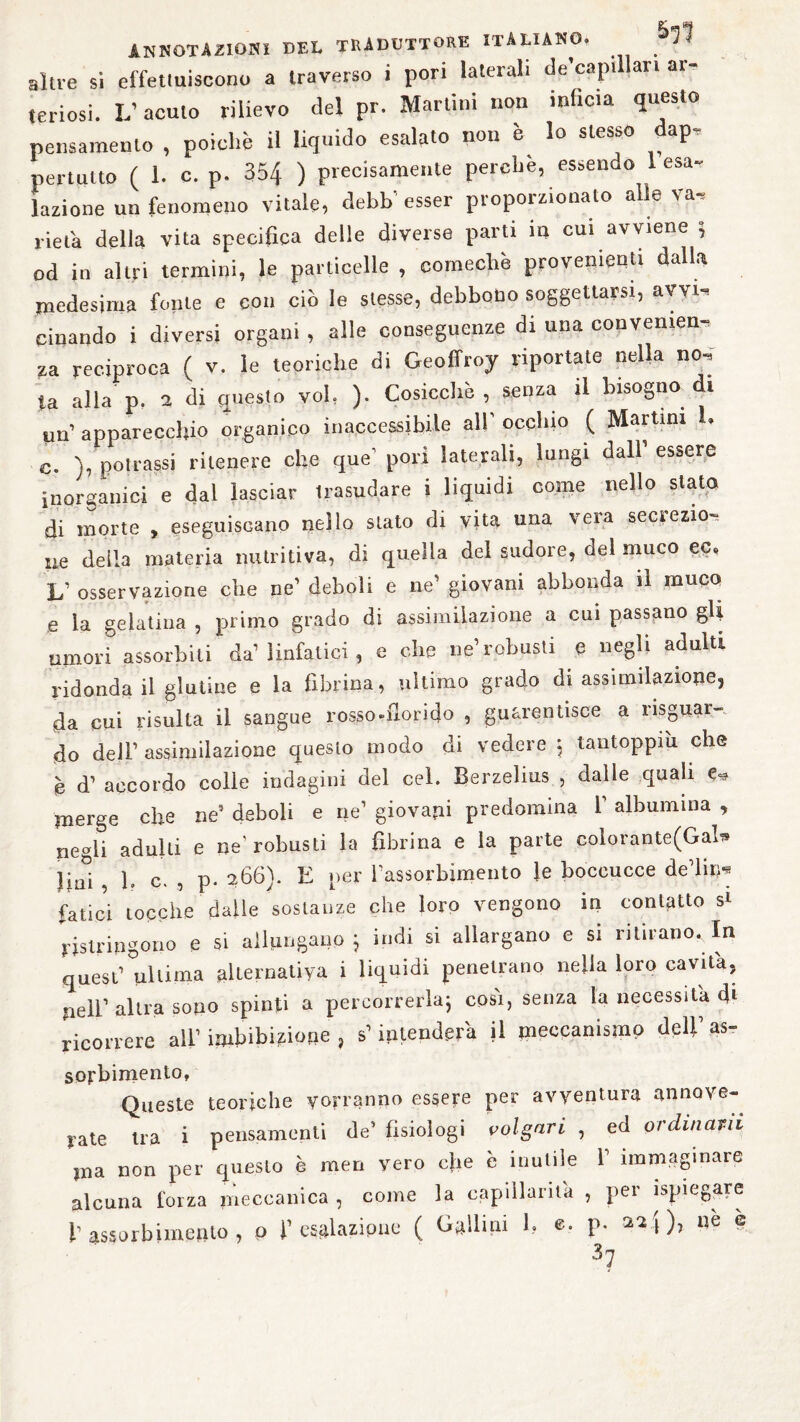 altre si effettuiscono a traverso i pori laterali de’captllan ar¬ teriosi. L’acuto rilievo del pr. Martini non infida questo pensamento , poiché il liquido esalato non è lo stesso dap, pertulto ( 1. c. p. 354 ) precisamente perche, essendo 1 esa¬ lazione un fenomeno vitale, debb' esser proporzionato alle va, lieta delia vita specifica delle diverse parti in cui avviene », od in altri termini, le particelle , comechè provenienti dalla medesima fonie e con ciò le stesse, debbono soggettarsi, avvi, cinando i diversi organi , alle conseguenze di una convenien¬ za reciproca ( v. le teoriche di Geoffroy riportate nella no, ta alla p. 1 di questo voi, ). Cosicché, senza il bisogno di un’ apparecchio organico inaccessibile all' occhio ( Martini 1. C. ), poli-assi ritenere che que’ pori laterali, lungi dall’ essere inorganici e dal lasciar trasudare i liquidi come nello stato di morte , eseguiscano nello stato di vita una vera secrezio¬ ne deila materia nutritiva, di quella del sudore, del muco ec, V osservazione che ne1 deboli e ne1 giovani abbonda il muco e la gelatina , primo grado di assimilazione a cui passano gU umori assorbiti da1 linfatici , e che ne’robusti e negli adulti ridonda il glutine e la fibrina, ultimo grado di assimilazione, da cui risulta il sangue rosso-florido , guarentisce a riguar¬ do dell’ assimilazione questo modo di vedere 5 tantoppiìi che è d1 accordo colle indagini del cel. Berzelius , dalle quali e* merge che ne9 deboli e ne’ giovaci predomina f albumina , negli adulti e ne’robusti la fibrina e la parte colorante(GaU ìiui , 1. c. , p. 266). E per l’assorbimento le boccucce dedita fatici tocche dalle sostanze che loro vengono in contatto si ristringono e si allungano} indi si allargano e si ritirano. In quest1 ultima alternativa i liquidi penetrano nella loro cavita, peli’ altra sono spinti a percorrerla} così, senza la necessita di ricorrere all1 imbibitone , s1 intenderà il meccanismo dell1 as¬ sorbimento. Queste teoriche vorranno essere per avventura annove¬ rate tra i pensamenti de’ fisiologi volgari , ed ordinarli ?na non per questo è men vero c}ie è inutile V immaginare alcuna forza meccanica , come la capillarità , per spiegare