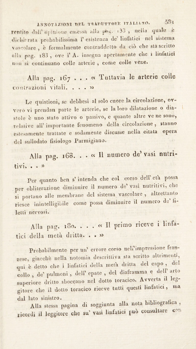 tentilo claìopinione emessa alla phg- *3o , nella eguale e dichiarata probàbilissima i1 esistenza de linfatici nel sistema vascolare , è formalmente contraddetto da ciò clic stasciitto alla pag. 183 , ove f A. insegna apertamente che i linfatici non si continuano colle arterie , come colle vene» Alla pag. 167 » . . cc 1 attavia le arterie colle contrazioni vitali. ... >3 Le quistìonì, se debbesi al soio cuore la circolazione, ov¬ vero vi prendan parte le arterie, se la loro dilatazione o dia¬ stole c uno stato attivo o passivo, e quante altre ve ne sono, relative alF importante fenomeno della circolazione , stanno estesamente trattate e sodamente discusse nella citata opera del sullodato fisiologo Parmigiano. Aliti pag. ìG3. . » Il numero de vasi niitii'° ìivi% . • » Per quanto ben s1 intenda che col corso dell' età possa per obliterazione diminuire il numero de' vasi nutritivi, che si portano alle membrane del sistema vascolare , altrettanto riesce inintelligibile come possa diminuire il numero de* li- letti nervosi. All a pag. iBoi . « Il primo riceve i linfa¬ tici della metà dritta. . . » Probabilmente per un' errore corso nell’impressione fran¬ ose, giacché nella notomia descrittiva sla scritto altrimenti, qui è detto che i linfatici della meta dritta del capo, dei collo , de’ polmoni , dell’ epate , del diaframma e dell’ arto superiore dritto sboccano nel dotto toracico. Avverta il leg¬ gitore che il dotto toracico riceve tutti questi linfatici, ma dal lato sinistro. Alla stessa pagina di soggiunta alla nota bibhogra ica , ricordi il leggitore che su vasi linfatici può consultare c-