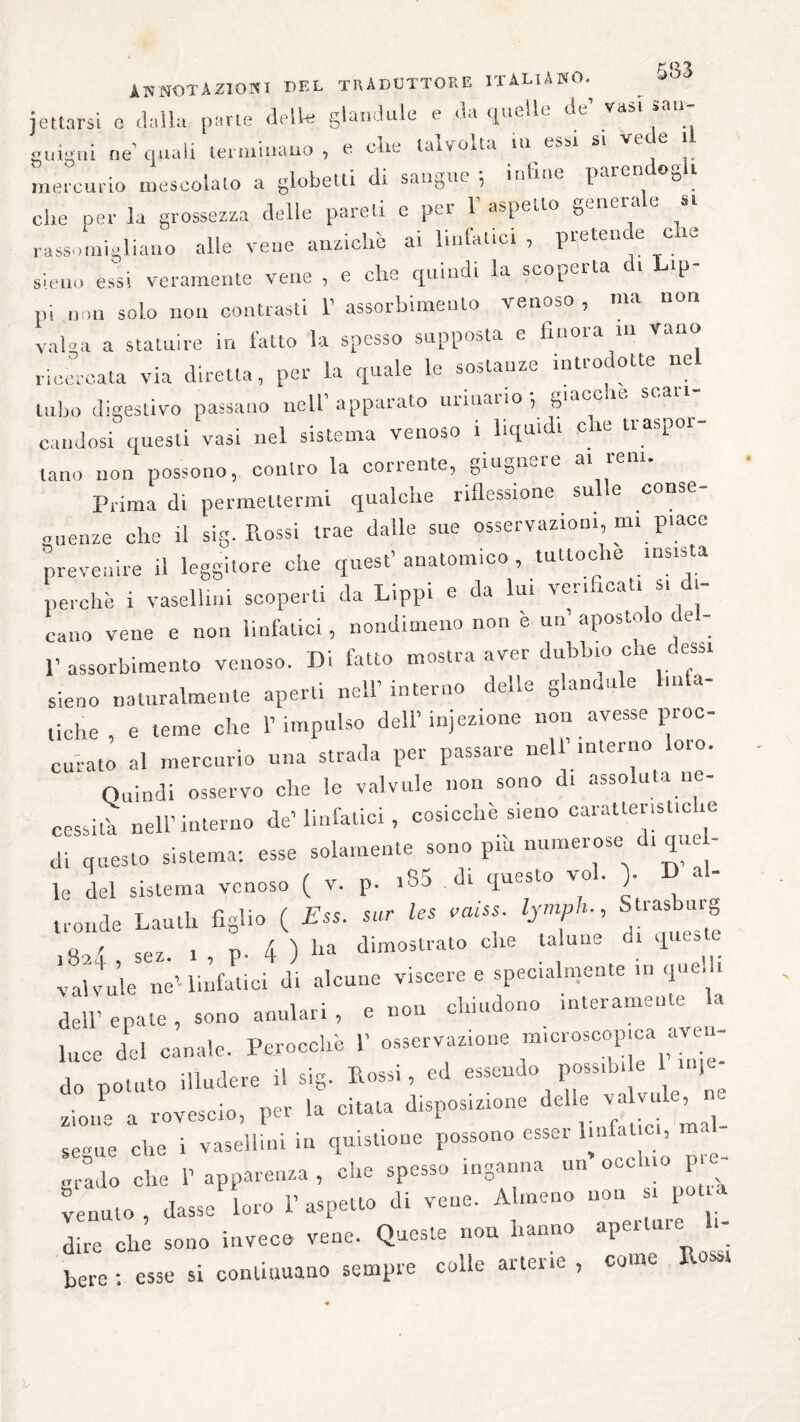 KQ.TL annotazioni i>f.l traduttore italiano. jcitarsi e dalla [»ne delle glandule e da quelle de’ vasi san¬ guigni ne quali terminano , e che talvolta tu essi si vede il mercurio mescolato a globetti di sangue ; infine parendogli che per la grossezza delle pareti e per 1’ aspetto generale « rassomigliano alle vene anziché ai linfatici , pretende e ie sieno essi veramente vene , e che quindi la scoperta di lap¬ pi non solo non contrasti V assorbimento venoso , ma non valga a statuire in fatto la spesso supposta e finoia in Vano ricercata via diretta, per la quale le sostanze introdotte nel tubo digestivo passano nell’apparato urinano ; giacche stan¬ candosi questi vasi nel sistema venoso t liquidi eie uaspoi tano non possono, contro la corrente, giugnere a. rem. Prima di permettermi qualche riflessione sulle conse¬ guenze che il sig. Rossi trae dalle sue osservazioni, mi piace prevenire il leggitore che quest’ anatomico , tuttoché insista perchè i vaselli»! scoperti da Lippi e da lui verifica!, s, di¬ cano vene e non linfatici, nondimeno non è un’ apostolo del- 1’assorbimento venoso. Di fatto mostra aver dubbio che essi sieno naturalmente aperti nell’interno delle glannu e m a- ,idre, e teme che l’impulso dell’iniezione non avesse proc- curato al mercurio una strada per passare nell interno oio. Quindi osservo che le valvule non sono di assoluta ne¬ cessita nell’interno de’linfatici , cosicché sieno caratteristiche di questo sistema: esse solamente sono pii. numerose d, que- le del sistema venoso ( v. p. i85 di questo voi. > D al¬ tronde Laudi figlio ( Ess. sur les vaiss lymph. Strasbuig ^ A \ ha dimostrato che talune 01 queste ;8;e,“ «L«—« *-««-» -■ dell’ epate , sono anulari , e non chiudono interamente a luce del canale. Perocché 1’ osservazione microscopica aven¬ do potato illudere il sig. Rossi, ed essendo possila e 1 ) • „ rovescio per la citata disposizione delle valvule, ZZ che i vasellini in quistione possono esser linfatici, mal¬ grado che 1’ apparenza , che spesso inganna un occhio pre¬ venuto , classe loro l’aspetto di vene. Almeno non si pot a dtre eh; sono invece vene. Queste non hanno .penare h- bere: esse si continuano sempre colle aitenc , com