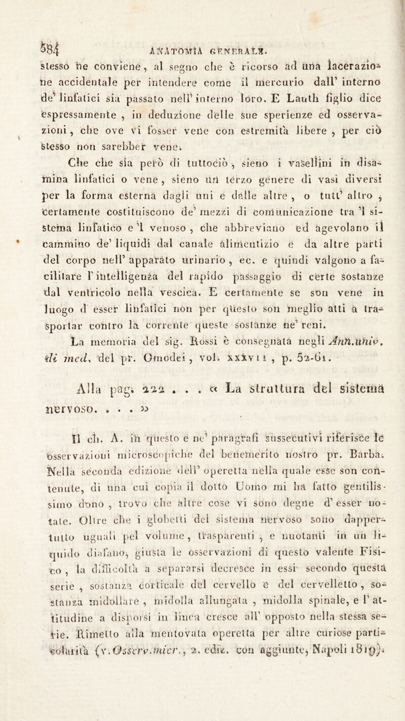 ö<34 ANATOMÌA GÉNlRRÀtl?. stesso ile conviene , al segno che è ricorso ad una lacerazio^ ne accidentale per intendere corrìe il mercurio dall’ interno de'’linfatici sia passato nell’interno lóro. E Lauth figlio dice espressamente , in deduzione delle sue spenenze ed osserva¬ zioni , che ove vi fosser vene con estremità libere , per ciò stesso non sarebber vene. Che che sia peto di tuttociò -, sieno i vaSellini in disa¬ mina linfatici o vene , sieno Uri terzo genere di vasi diversi per la forma esterna dagli uni e dalle altre , o tutt’ altro ^ “Certamente costituiscono de’ mezzi di comunicazione tra 71 si- Stema linfatico e 7i venoso , che abbreviano ed agevolano il cammino de’ liquidi dal canale àlirhentizio e da altre parti del corpo nell7 apparato urinario , ec. e quindi valgono a fa- editare f intelligenza del rapido passaggio di certe sostanze dal ventricolo nella vescica. E certamente se suri vene in luogo d esser linfatici non per qliesto soli meglio atti a tra- spollar contro la corrente queste sostanze ne7 reni. La memoria del sig. Bossi è consegnata negli Àhìì.univ. tìi mecL del pia Omodei , voi. xxxv i ì , p. 5^-6i. Alla pagi . . . « La struttura del sistema nervoso. « . . 53 Il eh. A. ih questo e ne’ paragrafi sussecutivi riferisce I<5 esservazioni microscopiche del benemerito nostro pr. Barbai Kella seconda edizione deli7 operetta nella quale esse son con¬ tenute, di una cui copia il dotto Uomo mi ha fatto gentilis¬ simo dono , trovo elle altre cose vi sono degne d7 esser no¬ tate. Olire che i globelli del sistema nervoso sono dapper¬ tutto uguali pel volume , trasparenti , e nuotanti ih un li¬ quido diafano^ giusta le osservazioni di questo valente Fisi¬ co , la difficoltà a separarsi decresce in essi' secondo questa serie , sostanza corticale del cervello e del cervelletto , so¬ stanza midollare, midolla allungata , midolla spinale, e V at¬ titudine a disporsi in linea cresce all7 opposto nella stessa se¬ ine. Rimetto alla mentovata operetta per altre curiose parti- voltìi'iia (v;Oss'erv.micr., 2. edili, con aggiunte, Napoli 18ig)*