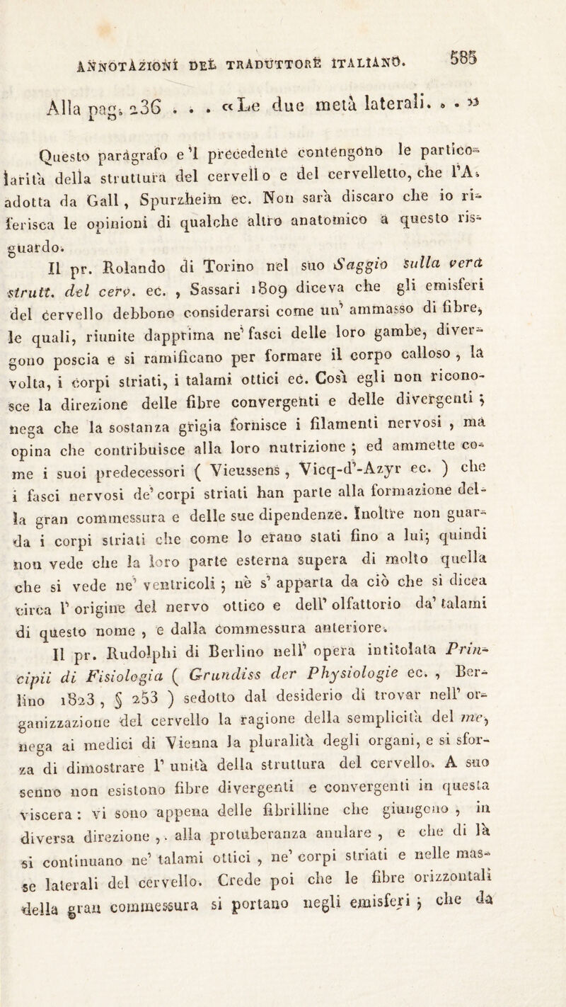 Alia pagi a36 . . . c<Le due meta laterali. » • » Questo paràgrafo e 1 precedente contengono le partico- lari la della struttura del cervello e del cervelletto, che l’A. adotta da Gali , Spurzheim ec. Non sara discaro che io ri¬ ferisca le opinioni di qualche altro anatomico à questo ris¬ guardo. Il pr. Rolando di Torino nel suo Saggio Sulla ver ci strutt. del cerv. ec. , Sassari 1809 diceva che gli emisferi del Oervello debbono considerarsi come un’ ammasso di fibre^ le quali, riunite dapprima ne1 fasci delle loro gambe, diver¬ gono poscia e si ramificano per formare il corpo calloso , la volta, i corpi striati, i talami ottici ec. Così egli non ricono¬ sce la direzione delle fibre convergenti e delle divergenti $ nega che la sostanza grigia fornisce 1 filamenti nervosi , ma opina che contribuisce alla loro nutrizione ; ed ammette co¬ me i suoi predecessori ( Vieussens , Vicq-d’-Azyr ec. ) che i fasci nervosi de’corpi striati han parte alla formazione del¬ la gran commessura e delle sue dipendenze. Inoltre non guai- da i corpi striati che come lo erano stati fino a lui; quindi non vede che la loro parte esterna supera di molto quella che si vede ne’ ventricoli ; nè s’ apparta da ciò che si dieea circa 1’ origine del nervo ottico e dell’ olfattorio da’ talami di questo nome , e dalla Commessura anteriore. Il pr. Rudolphi di Berlino nell’ opera intitolata Prm- cipii di Fisiologia ( Grundiss der Physiologie ec. , Ber¬ lino 1823 , § 253 ) sedotto dal desiderio di trovar nell’ or¬ ganizzazione del cervello la ragione della semplicità del mt ^ nega ai medici di Vienna la pluralità degli 01 goni, e si sfor¬ za di dimostrare 1’ unita della struttura del cervello. A suo senno non esistono fibre divergenti e convergenti in questa viscera : vi sono appena delle fibrilline che giungono, in diversa direzione ,. alla protuberanza anulare , e che di la si continuano ne’ talami ottici , ne’ corpi striati e nelle mas¬ se laterali del cervello. Crede poi che le fibre orizzontali della grau commessura si portano negli emisferi ; clic da