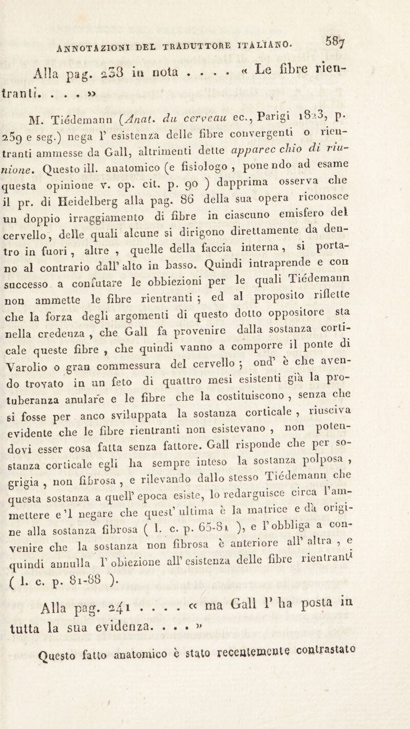 Alla pag. 2.53 iti nota .... « Le fibre rien- tralìti. . . . » M. Tiédemann (_A/iat. du cerveau ec., Parigi iBa3, p. e seg.) nega F esistenza delle fibre convergenti o rien¬ tranti ammesse da Gali, altrimenti dette apparec chio di riu¬ nione. Questo ili. anatomico (e fisiologo, ponendo ad esame questa opinione V. op. cit. p. 90 ) dapprima osserva die il pr. di Heidelberg alla pag. 86 della sua opera riconosce un doppio irraggiamento di fibre in ciascuno emisfeio del cervello, delle quali alcune si dirigono direttamente da den¬ tro in fuori, altre , quelle della faccia interna, si porta¬ no al contrario dall1 alto in basso. Quindi intraprende e con successo a confutare le obbiezioni per le quali Tiedemann non ammette le fibre rientranti ; ed al proposito riflette che la forza degli argomenti di questo dotto oppositore sta nella credenza , che Gali fa provenire dalla sostanza corti¬ cale queste fibre , che quindi vanno a comporre^ il ponte di Varolio 0 gran commessura del cervello } ond1 e che aven¬ do trovato in un feto di quattro mesi esistenti già la pro¬ tuberanza anulare e le fibre che la costituiscono , senza che si fosse per anco sviluppata la sostanza corticale , riusciva evidente che le fibre rientranti non esistevano , non poteu dovi esser cosa fatta senza fattore. Gali risponde che per so¬ stanza corticale egli ha sempre inteso la sostanza polposa , grigia, non fibrosa, e rilevando dallo stesso Tiedemann^ che questa sostanza a quell’epoca esiste, lo redarguisce circa ì am¬ mettere e’1 negare che quest1 ultima è la matiice e da oiiöi ne alla sostanza fibrosa ( h e. p. 65-81 ), e Fobbliga a con¬ venire che la sostanza non fibrosa è anteriore all1 altra , e quindi annulla F obiezione all1 esistenza delle fibre rientrane ( 1. c. p. 81-88 ). Alla pag. 241 .... « ma Gali P li a posta m tutta la sua evidenza. ...» Questo fatto anatomico c stato recentemente contrastato