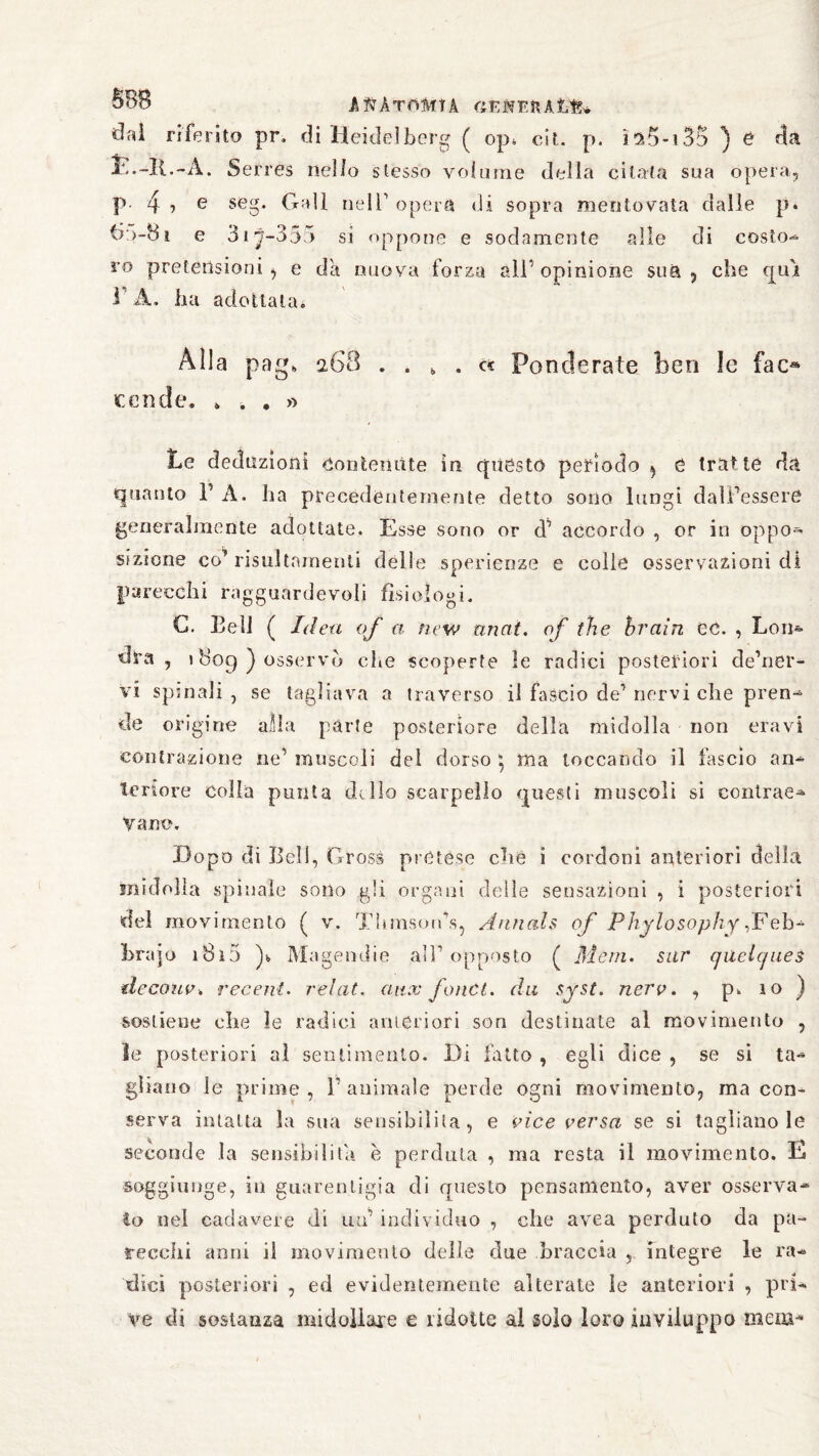 SB8 AftkTÖMlk GEHEft A&f?* dal riferito pr, di Heidelberg ( op* cìl p. i*a5-135 ) e da jE.-IG-À. Serres nello stesso volume della citata sua opera, P 4 * e seg. Gali nell1 opera di sopra mentovata dalle p. 6;>-8i e 3iy-333 si oppone e sodamente alle di costo- ro pretensioni^ e da nuova forza all’opinione sua, che qui 1 A, ha adottata* Alla pag„ 268 .... « Ponderate ben ìe fao tende. * * . » Le deduzioni contenute in questo periodo , e trutte da quanto V A. ha precedentemente detto sono lungi dall’essere generalmente adottate. Esse sono or d’ accordo , or in oppo¬ sizione co’ risultnmenti delle sperienze e colle osservazioni di parecchi ragguardevoli fisiologi. C. Bell ( Idea of a ncw anat. of thè brain CC. , Loin* dra, 1809) osservò che scoperte le radici posteriori de’ner- vi spinali , se tagliava a traverso il fascio de’ nervi che pren- de origine alla parte posteriore della midolla non oravi contrazione ne’ muscoli del dorso * ma toccando il fascio an* tenore colla punta delio scarpello questi muscoli si contrae* Vane. Dopo di Bell, Gross pretése che i cordoni anteriori della midolla spinale sono gli organi delie sensazioni , i posteriori del movimento ( v. Thmson’s, Annals of Phylosophy ,Feb- hrajo 18ì5 )b Magendie all’opposto ( Meni, sur qilelcjues decouv» recent. relat. aux fonet. du syst. nerv. , p. 10 ) sostiene che le radici anteriori son destinate al movimento , le posteriori al sentimento. Di fatto , egli dice , se si ta¬ gliano le prime , 1’ animale perde ogni movimento, ma con¬ serva intatta la sua sensibilità, e vice versa se si tagliano le seconde la sensibilità è perduta , ma resta il movimento. la soggiunge, in guarentigia di questo pensamento, aver osserva¬ to nel cadavere di uu’ individuo , che avea perduto da pa¬ recchi anni il movimento delle due braccia , integre le ra¬ dici posteriori , ed evidentemente alterate ìe anteriori , pri¬ ve di sostanza midollare e ridotte al solo loro inviluppo mena-