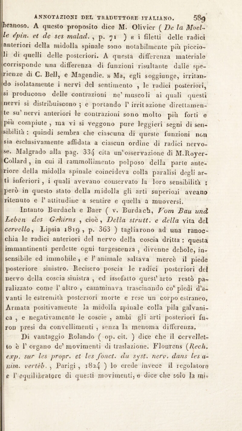 franoso. A questo proposito dice M. Olivier ( De la Mod¬ le epin. et de ses malad. , p. 71 ) a i filetti delle radici anteriori della midolla spinale sono notabilmente più piccio- li di quelli delle posteriori. A questa differenza materiale corrisponde una differenza di funzioni risultante dalle spe¬ ranze di C. Bell, e Magendie. » Ma, egli soggiunge, irritan¬ do isolatamente i nervi del sentimento , le radici posteriori, si producono delle contrazioni ne1 muscoli ai quali questi nervi si distribuiscono 5 e portando l’irritazione direttamen¬ te su’ nervi anteriori le contrazioni sono molto più forti e piu compiute , ma vi si veggono pure leggieri segni di sen¬ sibilità : quindi sembra che ciascuna di queste funzioni non sia esclusivamente affidata a ciascun ordine di radici nervo¬ se. Malgrado alla pag. 334 cùa un’osservazione di M.Royer- Collard , in cui il rammollimento polposo della parte ante¬ riore della midolla spinale coincideva colla paralisi degli ar¬ ti inferiori , i quali avevano conservato la loro sensibilità ; però in questo stalo della midolla gli arti superiori aveano ritenuto e R attitudine a sentire e quella a muoversi. Intanto Burdach e Baer ( v. Burdach, Vom Bau und Leben des Gehirns , cioè, Della struit. e della vita del cervello, Lipsia 1819, p. 363 ) tagliarono ad una ranoc¬ chia le radici anteriori del nervo della coscia dritta : questa immanlinenti perdette ogni turgescenza , divenne debole, in¬ sensibile ed immobile , e V animale saltava mercè il piede posteriore sinistro. Recisero poscia le radici posteriori del nervo della coscia sinistra , ed issofatto quest1 arto restò pa¬ ralizzato come R altro , camminava trascinando co* piedi d’a- vanti le estremità posteriori morte e rese un corpo estraneo» Armata positivamente la midolla spinale colla pila galvani¬ ca , e negativamente le coseie , ambi gli arti posteriori fu- ron presi da convellimenti , senza la menoma differenza. Di vantaggio Bolando ( op. cit. ) dice che il cervellet¬ to c 1’ organo de1 movimenti di traslazione. Flourens (iicc/i. epcp, sur les propr. et Ics forici, du syst, nerv, datis les a- nun. vertèb. , Parigi , 1824 ) lo crede invece il regolatore Le R equilibratele di questi movimenti, e diceche solo la mi*