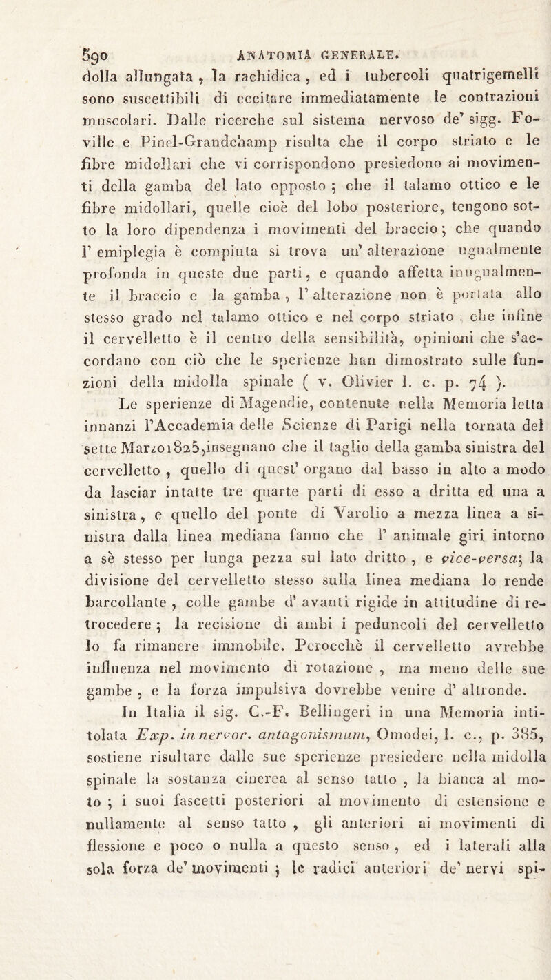 «folla allungata , la racliidica , ed i tubercoli quatrigemelli sono suscettibili di eccitare immediatamente le contrazioni muscolari. Dalle ricerche sul sistema nervoso de’sigg. Fo¬ ri 11 c e Pinel-Grandchamp risulta che il corpo striato e le fibre midollari che vi corrispondono presiedono ai movimen¬ ti della gamba del lato opposto ; che il talamo ottico e le fibre midollari, quelle cioè del lobo posteriore, tengono sot¬ to la loro dipendenza i movimenti del braccio; che quando l’emiplegia è compiuta si trova un’alterazione ugualmente profonda in queste due parti, e quando affetta inugualmen- te il braccio e la gamba , F alterazione non è periata allo stesso grado nel talamo ottico e nel corpo striato , che infine il cervelletto è il centro della sensibilità, opinioni che s’ac¬ cordano con ciò che le sperienze han dimostrato sulle fun¬ zioni della midolla spinale ( v. Olivier 1. c. p. 74 }• Le sperienze di Magendie, contenute nella Memoria letta innanzi FAccademia delle Scienze di Parigi nella tornata del sette MarzoiÖ25,insegnano che il taglio della gamba sinistra del cervelletto , quello di quest1 organo dai basso in alto a modo da lasciar intatte tre quarte parti di esso a dritta ed una a sinistra , e quello del ponte di Yarolio a mezza linea a si¬ nistra dalla linea mediana fanno che F animale giri intorno a se stesso per lunga pezza sul lato dritto , e vice-ver$a\ la divisione del cervelietto stesso sulla linea mediana lo rende barcollante , colle gambe d1 avanti rigide in attitudine di re¬ trocedere ; la recisione di ambi i peduncoli del cervelletto lo fa rimanere immobile. Perocché il cervelletto avrebbe influenza nel movimento di rotazione , ma meno delle sue gambe , e la forza impulsiva dovrebbe venire d1 altronde. In Italia il sig. C.-F« Bellingeri in una Memoria inti¬ tolata Exp. inner vor. antagonismum, Omodei, 1. c., p. 385, sostiene risultare dalle sue sperienze presiedere nella midolla spinale la sostanza cinerea al senso tatto , la bianca al mo¬ lo ; i suoi fascetti posteriori al movimento di estensione e nudamente al senso tatto , gii anteriori ai movimenti di flessione e poco o nulla a questo senso , ed i laterali alla sola forza de’movimenti j le radici anteriori de1 nervi spi-