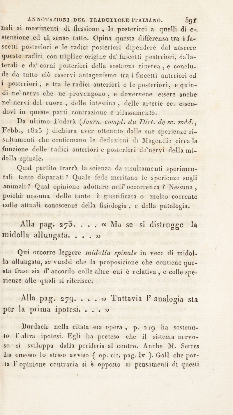 uali ai movimenti di flessione , le posteriori a quelli di e-> stensione ed al senso tatto. Opina questa differenza tra i fa¬ ccetti posteriori e le radici posteriori dipendere dal nascere queste radici con triplice origine da1 fascetti posteriori, dada- terali e da’ corni posteriori della sostanza cinerea , e conclu¬ de da tutto ciò esservi antagonismo tra i fascelti anteriori ed i posteriori, e tra le radici anteriori e le posteriori, e quin¬ di ne’ nervi che ne provengono , e dovervene essere anche ne’ nervi del cuore , delle intestina , delle arterie ec. essen¬ dovi in queste parti contrazione e rilassamento. Da ultimo Fodera (Journ. compì« du Dict. de se. mèd Febb., 1825 ) dichiara aver ottenuto dalle sue sperienze ri- sullamenti che confìrmano le deduzioni di Magendie circa la funzione delle radici anteriori e posteriori de’nervi della mi¬ dolla spinale. Qual partito trarrà, la scienza da risultamenli sperimen¬ tali tanto disparati ? Quale fede meritano le sperienze sugli animali? Qual opinione adottare nell’occorrenza ? Nessuna, poiché nessuna delie tante è giustificata o molto coerente colle attuali conoscenze della fisiologia , e della patologia. Alla pag. 270. ... « Ma se si distrugge la midolla allungata. ... >3 Qui occorre leggere midolla spinale in vece di midol¬ la allungata, se vuoisi che la proposizione che contiene que¬ sta frase sia d’ accordo colle altre cui è relativa , e colle spe¬ rienze alle quali si riferisce. Alla pag. 279. ... « Tuttavia V analogia sta per la prima ipotesi. ... >3 Burdach nella citata sua opera , p. 219 ha sostenu¬ to l1 altra ipotesi. Egli ha preteso che il sistema nervo¬ so si sviluppa dalla periferia al centro. Anche M. Serres ha emesso lo stesso avviso ( op. cit. pag. Iv ). Gali che por¬ ta l1 opinione contraria si è opposto ai pensamenti di questi