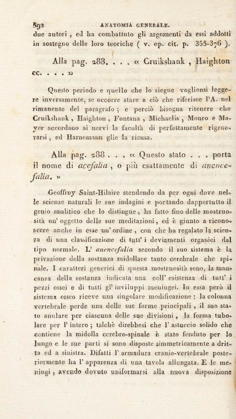 due autori , ed ha combattuto gli argomenti da essi addotti in sostegno delle loro teoriche ( v. op. cit. p. 355-376 ), Alla pag. 2.83» « » , cr Cruikshatik , Haighton €3C» 6 o a ÌJ V Questo periodo e quello che lo siegue voglionsi legge¬ re inversamente, se occorre stare a ciò che riferisce FA. nel rimanente del paragrafo \ e perciò bisogna ritenere che Cruiksliank , Haighton , Fontana , Michaelis 5 Monro e 'Ma-* ver accordano ai nervi la facuìta di perfettamente rigene-* Tarsi , ed Harnemann glie la ricusa. Alla pag. 2.88 . . » « Questo stato , . . porta il nome di acefalia , o più esattamente di ancnce** falla, >» Geoffroy Saint-Hilaire stendendo da per ogni dove nel-» le scienze naturali le sue indagini e portando dappertutto il genio analitico che lo distingue , ha fatto tino delle mestruo-? sita uu’ oggetto delle sue meditazioni, ed è giunto a ricono» scere anche in esse un’ordine, con che ha regalato la seien*» za di una classificazione di tutfi i deviamenti organici dal tipo normale. L1 anencefalia secondo il suo sistema è la privazione della sostanza midollare tanto cerebrale che spi-» naie. I caratteri generici di questa mostruosità sono, la man¬ canza della sostanza indicata una coll’ esistenza di luti1 i pezzi ossei e di tutti gP inviluppi meningei. In essa però ij sistema osseo riceve una singolare modificazione : la colonna vertebrale perde una delle sue forme principali , il suo sta-? to anulare per ciascuna delle sue divisioni , la forma tubo? lare per P intero ; talché direbbesi che F astuccio solido che contiene la midolla cerebro-spinale è stato fenduto per lo Jungo e le sue parti si sono disposte simmetricamente a drit¬ ta ed a sinistra. Difatli F armadura cranio-vertebrale poste¬ riormente ha F apparenza di una tavola allungata. E le me? fùngi j avendo dovuto uniformarsi alla nuova disposizione