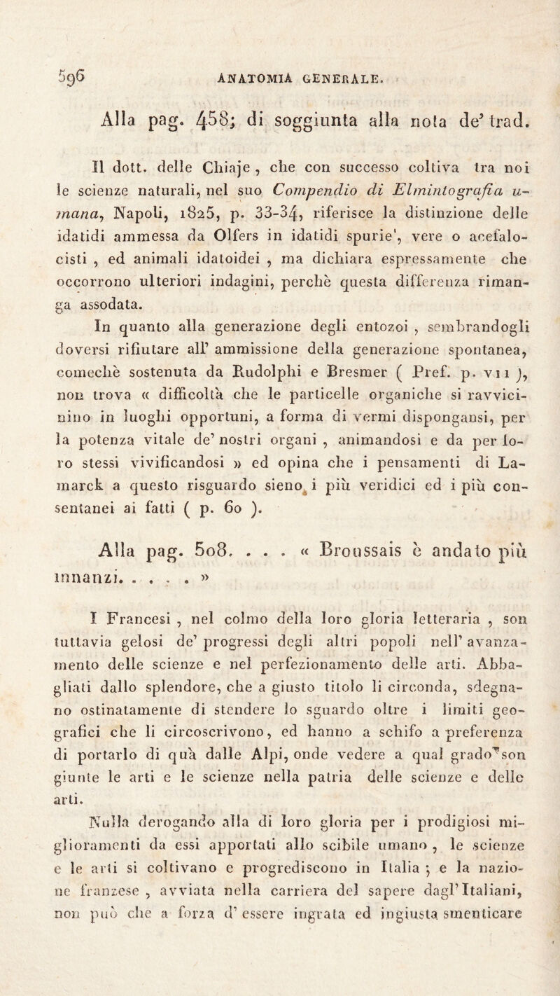 Alla pag. 458; di soggiunta alla noia de’ trad. Il dott. delle Chiaje , che con successo coltiva Ira noi ìe scienze naturali, nel suo Compendio di E Imitilo grafi a u- mana, Napoli, 1825, p. 33-34, riferisce la distinzione delle idatidi ammessa da Olfers in idatidi spurie', vere o acefalo- cisti , ed animali idatoidei , ma dichiara espressamente che occorrono ulteriori indagini, perchè questa differenza riman¬ ga assodata. In quanto alla generazione degli entozoi , sembrandogli doversi rifiutare all’ ammissione della generazione spontanea, comechè sostenuta da Rudolphi e Bresmer ( Pref. p. vii J, non trova « difficolta che le particelle organiche si ravvici¬ nino in luoghi opportuni, a forma di vermi dispongami, per la potenza vitale de’nostri organi, animandosi e da per lo¬ ro stessi vivificandosi » ed opina che i pensamenti di La- marck a questo risguardo sieno i piu veridici ed i più con¬ sentanei ai fatti ( p. 60 ). Alia pag. 5o8, ... « Broussais c andato più innanzi. .... » I Francesi , nel colmo della loro gloria letteraria , son tuttavia gelosi de’ progressi degli altri popoli nell’ avanza¬ mento delle scienze e nel perfezionamento delle arti. Abba¬ gliali dallo splendore, che a giusto titolo li circonda, sdegna¬ no ostinatamente di stendere lo sguardo oltre i limiti geo¬ grafici che li circoscrivono, ed hanno a schifo a preferenza di portarlo di qua dalle Alpi, onde vedere a qual grado^son giunte le arti e le scienze nella patria delle scienze e delle arti. Nulla derogando alla di loro gloria per i prodigiosi mi¬ glioramenti da essi apportati allo scibile umano , le scienze e le arti si coltivano e progrediscono in Italia 5 e la nazio¬ ne franzese , avviata nella carriera del sapere dagl* Italiani, non può che a forza d’ essere ingrata ed ingiusta, smanicare