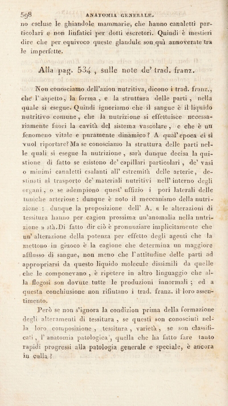 no escluse le ghiandole mammarie, che hanno canaletti par¬ ticolari e non linfatici per ciotti escretori. Quindi è mestieri dire che per equivoco queste glandule son qui annoverate tra le imperfette. Alla pag. 534 , stille note de5 traci, franz. V Non conosciamo delPazion nutritiva, dicono i trad. franz., che F aspetto, la forma, e la struttura delle parti, nella quale si esegue. Quindi ignoriamo che il sangue è il liquido nutritivo connine , che la nutrizione si effettuisee necessa¬ riamente fuori la cavita del sistema vascolare , e che è un fenomeno vitale e puramente dinamico? A qual’ epoca ci si vuol riportare? Ma se conosciamo la struttura delle parti nel¬ le quali si esegue la nutrizione , sara dunque decisa la qui- stione di fatto se esistono de’ capillari particolari , de’ vasi o minimi canaletti esalanti all1 estremità delle arterie, de¬ sti urti al trasporto de1 materiali nutritivi nell1 interno degli organi , o se adempiono quest1 uffizio i pori laterali delle tuniche arteriose : dunque è nolo il meccanismo della nutri¬ zione : dunque la proposizione dell1 A. <( le alterazioni di tessitura hanno per cagion prossima unhanomalia nella nutri¬ zione )> sta.Di fatto dir ciò è pronunziare implicitamente che un1 alterazione della potenza per effetto degli agenti che la mettono in giuoco è la cagione che determina un maggiore afflusso di sangue, non meno che F attitudine delle parti ad appropriarsi da questo liquido molecule dissimili da quelle che le componevano , è ripetere in altro linguaggio che al¬ la flogosi son dovute tutte le produzioni innormali ; ed a questa conchiusione non rifiutano i trad. franz. il loro assen¬ timento. Però se non spignora la condizìon prima della iormazione degli alteramenli di tessitura , se questi son conosciuti nel¬ la loro composizione , tessitura , varietà , se son classifi¬ cati , F anatomia patologica , quella che ha fatto fare tanto rapidi progressi alia patologia generale e speciale, è ancora in culla ?