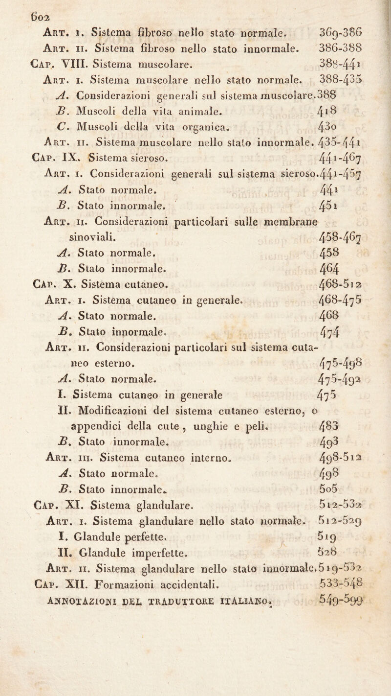 ßö2 Art, ì. Sistema fibroso nello stato normale, 369-886 Art. ii. Sistema fibroso nello stato innormale. 386-388 Càp, Vili. S istema muscolare. 308-441 Art. 1. Sistema muscolare nello stato normale. 388-435 A. Considerazioni generali sul sistema muscolare.388 B. Muscoli della vita animale. 4*8 C. Muscoli della vita organica. 43° Art. ii. Sistema muscolare nello stalo innormale. 435-441 Càp. IX. Sistema sieroso. 441-4^7 Art. 1. Considerazioni generali sul sistema sieroso.441 “4^7 A. Stato normale. 441 B. Stato innormale. 45* Art. ii. Considerazioni particolari sulle membrane sinoviali. 468-467 A. Stato normale. 458 B. Stato innormale. 4^4 Càp. X. Sistema cutaneo. 468*612 Art. 1. Sistema cutaneo in generale, 468-475 A. Stato normale. 468 Bo Stato innormale. 474 Art. 11. Considerazioni particolari sul sistema cuta¬ neo esterno. 476-498 A, Stato normale. 476-492 I. Sistema cutaneo in generale 47 5 II. Modificazioni del sistema cutaneo esternoj o appendici della cute , unghie e peli. 483 B. Stato innormale. 49^ Art. ih. Sistema cutaneo interno. 498612 A. Stato normale. 498 B. Stato innormale* 5o5 Cap. XI. Sistema glandulare. 512-532 Art. 1. Sistema glandolare nello stato normale. 512-529 I. Glandule perfette. 619 II. Glandule imperfette. Art. ii. Sistema glandulare nello stato innormale.519-532 Cap. XII. Formazioni accidentali, 533-548 ANNOTAZIONI DEL TRADUTTORE ITALIANO» 549-599 I