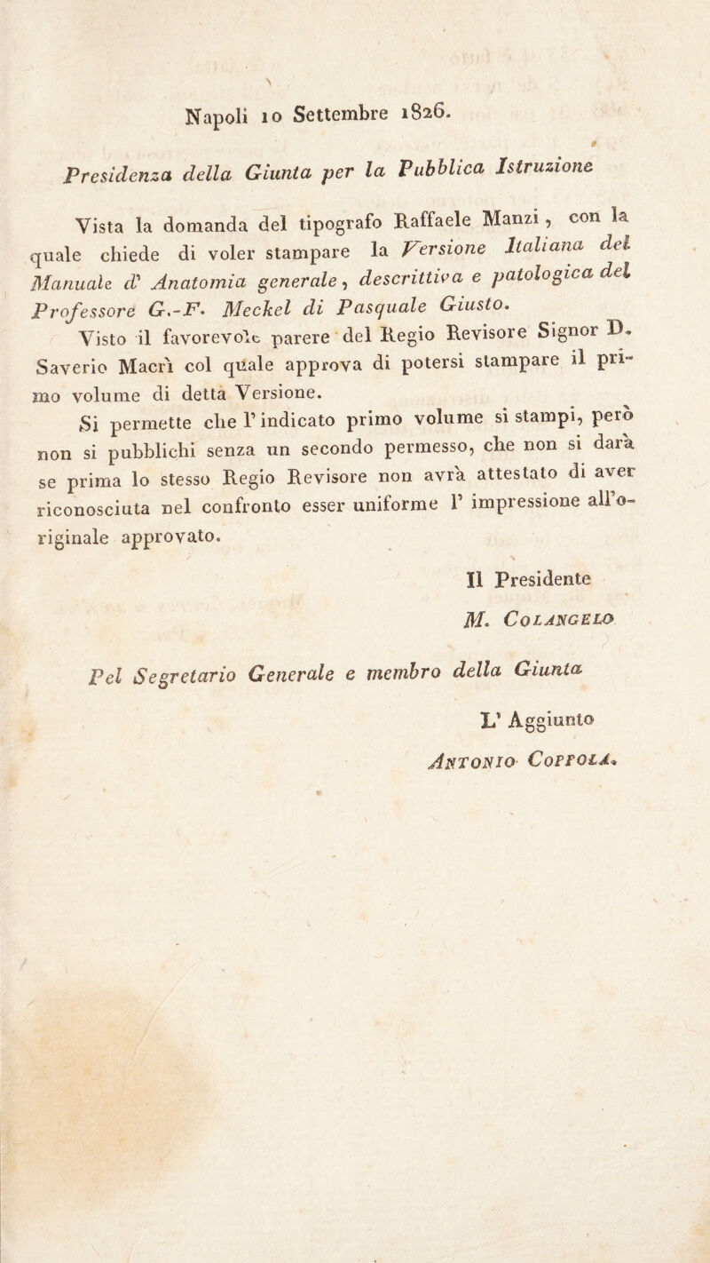 Napoli io Settembre 1826. Presidenza della Giunta per la Pubblica Istruzione Vista la domanda del tipografo Raffaele Manzi, con la quale chiede di voler stampare la Versione Italiana del Manuale d' Anatomia generale, descrittiva e patologica del Professore G.-F- Meckel di Pasquale Giusto. Visto il favorevole parere del Regio Revisore Signor IR Saverio Macri col quale approva di potersi stampare il pri¬ mo volume di detta Versione. Si permette die T indicato primo volume si stampi, però non si pubblichi senza un secondo permesso, che non si dara se prima lo stesso R.egio Revisore non avra attestato di aver riconosciuta nel confronto esser uniforme V impressione all’o¬ riginale approvato. Il Presidente Co LANGELO Pel Segretario Generale e membro della Giunta li Aggiunto Antonio Coìtola*