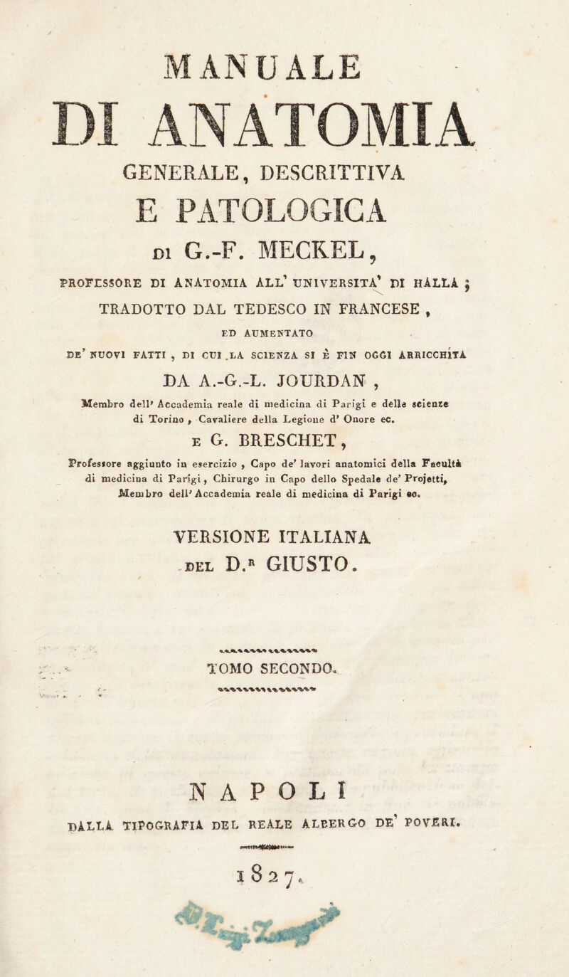 DI ANATOMIA GENERALE, DESCRITTIVA E PATOLOGICA di G.-F. MECKEL, PROFESSORE DI ANATOMIA ALL' UNIVERSITÀ' DI HÀLLA | TRADOTTO DAL TEDESCO IN FRANCESE , ED AUMENTATO se’ NUOVI FATTI , DI CUI .LA SCIENZA SI È FIN OGGI ARRICCHITA DA A.-G.-L. JOURDAN , Membro dell* Accademia reale di medicina di Parigi e delle sciente di Torino , Cavaliere della Legione d’ Onore ec. e G. BRESCHET, Professore aggiunto in esercizio , Capo de' lavori anatomici della Facilità di medicina di Parigi, Chirurgo in Capo dello Spedale de’ Projetti, Membro dell’Accademia reale di medicina di Parigi ec. VERSIONE ITALIANA ml D.» GIUSTO. TOMO SECONDO. NAPOLI DALLA TIPOGRAFIA DEL REALE ALBERGO DE’ POVERI.