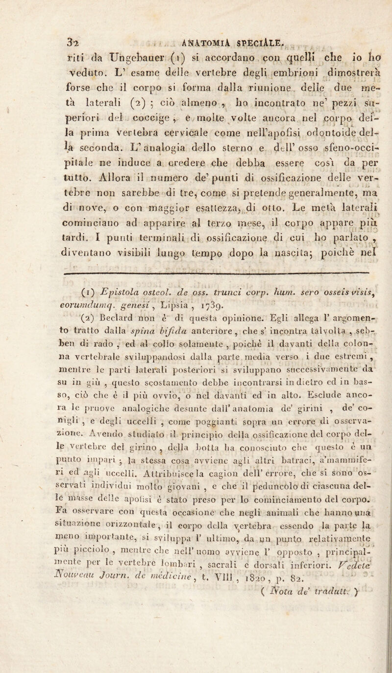 riti da TJngebauer (i) si accordano con quelli che io ho veduto. L’ esame delle vertebre degli embrioni dimostrerà forse che il corpo si forma dalla riunione delle due me¬ ta laterali (2) 5 ciò almeno , ho incontrato ne’ pezzi su¬ periori del coccige , e molte volte ancora nel corpo dei¬ la prima vertebra cervicale come nell’apofìsi odontoi.de del¬ la seconda. L’analogia dello sterno e dell’osso sfeno-occi- pitale ne induce a credere che debba essere così da per tutto. Allora il numero de’punti di ossificazione delle ver¬ tebre non sarebbe di tre, come si pretende generalmente, ma di nove, o con maggior esattezza, di otto. Le meta laterali cominciano ad apparire al terzo mese, il colpo appare più tardi,, I punti terminali di ossificazione di cui ho parlato , diventano visibili lungo tempo dopo la nasci La ; poiché nel (1) Epistola ostcoh de oss. trillici corp. Imm. sero osseis visisì eorumdumq. genesi, Lipsia, 1739. (2) Beclard non è di questa opinione. Egli allega 1’ argomen¬ to tratto dalla spina bifida anteriore, che s’ incontra talvolta , seb- 3>en di rado , ed al collo solamente , poiché il davanti della colon¬ na vertebrale sviluppandosi dalla parte media verso i due estremi, mentre le parti laterali posteriori si sviluppano successivamente da su in giù , questo scostamento debbe incontrarsi indietro ed in bas¬ so, ciò che è il più ovvio, o nel davanti ed in alto. Esclude anco¬ ra le pruove analogiche desunte dall’anatomia de’ girini , de’co¬ nigli , e degli uccelli , come poggianti sopra un errore di osserva¬ zione. Avendo studiato il principio della ossificazione del corpo del¬ le vertebre dei girino , della botta ha conosciuto che questo è un punto impari j }a stessa cosa avviene agii altri batraci, a’mamraife- ri ed agli uccelli. Attribuisce la cagion dell’errore, che si sono os¬ servati individui molto giovani , e che il peduncolo di ciascuna del¬ ie masse delle apofìsi è stato preso per lo cominciamento del corpo. Fa osservare con questa occasione che negli animali che hanno una situazione orizzontale, il corpo della vertebra essendo la parte la meno importante, si sviluppa 1’ ultimo, da un punto relativamente più piccioio , mentre che nell’ uomo avviene 1’ opposto , principal¬ mente pei le vertebre lombari , sacrali c dorsali inferiori. Vedete. Nouveau Journ. de medicine, t. Vili , 1820, p. 82. ( Aotrt de traduci. )