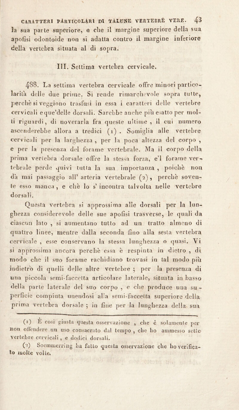 la sua parte superiore, 0 die il margine superiore della sua apofìsi odontoide non si adatta contro il margine inferiore delia vertebra situata al di sopra. j '■ ■ III. Settima vertebra cervicale. 488. La settima vertebra cervicale offre minori partico- lar ita delle due prime. Si rende rimarchevole sopra tutte, perchè si veggiono trasfusi in essa i caratteri delle vertebre cervicali eque’delle dorsali. Sarebbe anche più esatto per mol¬ ti riguardi, di noverarla fra queste ultime , il cui numero ascenderebbe allora a tredici (1) . Somiglia alle vertebre cervicali per la larghezza , per la poca altezza del corpo , e per la presenza del forame vertebrale. Ma il corpo della prima vertebra dorsale offre la stessa forza, e* 1! forarne ver¬ tebrale perde quivi tutta la sua importanza , poiché non da mai passaggio all’ arteria vertebrale (2) , perche soven¬ te esso manca, e che lo s’incontra talvolta nelle vertebre dorsali. Questa vertebra si approssima alle dorsali per la lun¬ ghezza considerevole delle sue apofìsi trasverse, le quali da ciascun lato , si aumentano tutto ad un tratto almeno di quattro linee, mentre dalla seconda fino alla sesta vertebra cervicale , esse conservano la stessa lunghezza o quasi. Vi si approssima ancora perchè essa è respinta in dietro , di modo che il suo forarne rachidiano trovasi in tal modo più. indietro di quelli delle altre vertebre 5 per la presenza di una piccola semi-faccetta articolare laterale, situata in basso della parte laterale del suo corpo , e che produce una su¬ perficie compiuta unendosi alla semi-faccetta superiore della prima vertebra dorsale 5 in fine per la lunghezza della sua « (1) E così giusta questa osservazione , che è solamente per non offendere un uso consacrato dal tempo , che ho ammesso setfe- vertebre cervicali , e dodici dorsali. CO Soemmerruig ha fatto questa osservazione che ho verifica¬ to molte volte*