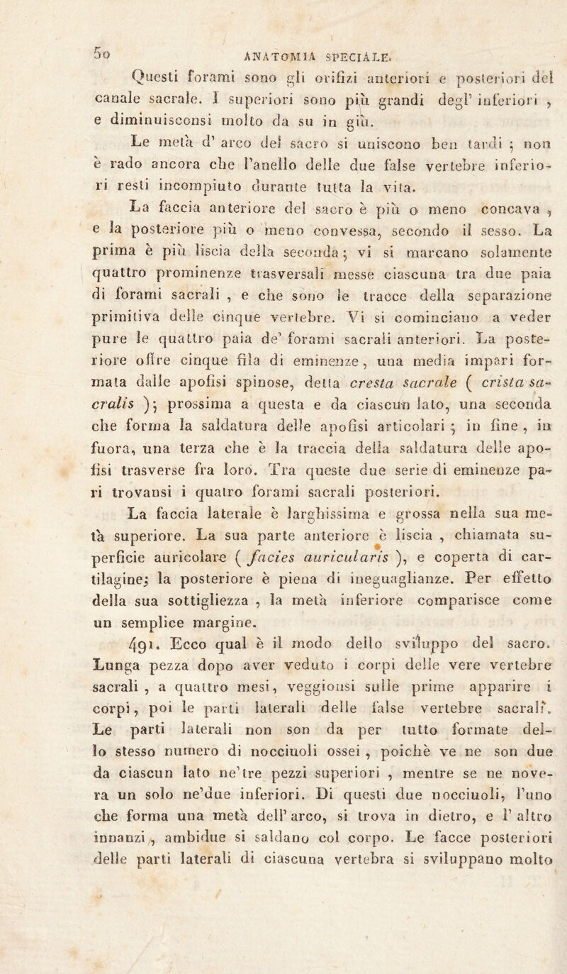 Questi forami sono gii orifìzi anteriori e posteriori del canale sacrale. I superiori sono più grandi degl1 inferiori , e diminuisconsi molto da su in giù. Le meta d1 arco del sacro si uniscono ben tardi 5 non è rado ancora che Fanello delle due false vertebre inferio¬ ri resti incompiuto durante tutta la vita. La faccia anteriore del sacro è più o meno concava 9 e la posteriore più o meno convessa, secondo il sesso. La prima è più liscia della seconda 5 vi si marcano solamente quattro prominenze trasversali messe ciascuna tra due paia di forami sacrali , e che sono le tracce della separazione primitiva delle cinque vertebre. Vi si cominciano a veder pure le quattro paia de1 forami sacrali anteriori. La poste¬ riore obre cinque fila di eminenze, una media impari for¬ mata dalle apofìsi spinose, delta cresta sacrale ( crista sa- cralis prossima a questa e da ciascun lato, una seconda che forma la saldatura delle apofìsi articolari • in fine , in fuora, una terza che e la traccia della saldatura delle apo- fisi trasverse fra loro. Tra queste due serie di eminenze pa¬ ri trovatisi i quatro forami sacrali posteriori. La faccia laterale è larghissima e grossa nella sua me¬ ta superiore. La sua parte anteriore è liscia , chiamata su¬ perficie auricolare ( facies auricularis ), e coperta di car¬ tilagine; la posteriore è piena di ineguaglianze. Per effetto della sua sottigliezza , la meta inferiore comparisce come un semplice margine. 491. Ecco qual è il modo dello sviluppo del sacro. Lunga pezza dopo aver veduto i corpi delle vere vertebre sacrali , a quattro mesi, veggiousi sulle prime apparire i corpi, poi le parti laterali delle false vertebre sacrai'. Le parti laterali non son da per tutto formate del¬ lo stesso numero di nocciuoli ossei , poiché ve ne son due da ciascun lato ne1 tre pezzi superiori , mentre se ne nove¬ ra un solo ne’due inferiori. Di questi due nocciuoli, l’uno che forma una meta dell1 arco, si trova in dietro, e l’altro innanzi , ambidue si saldano col corpo. Le facce posteriori delle parti laterali di ciascuna vertebra si sviluppano molto