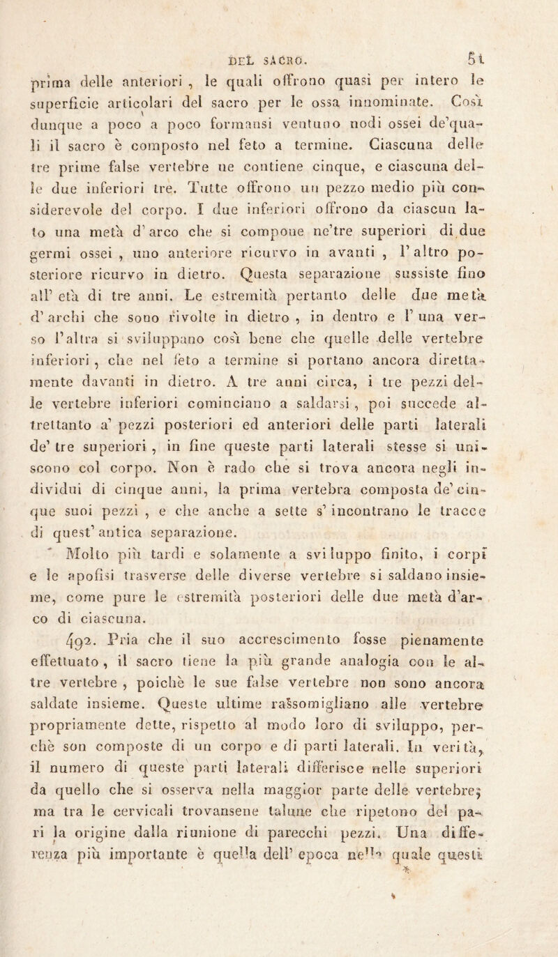 DEt sacro. Si prima delle anteriori , le quali offrono quasi per intero ìe superfìcie articolari del sacro per le ossa innominate. Cosi dunque a poco a poco formansi ventuno nodi ossei de’qua- li il sacro è composto nel feto a termine. Ciascuna delle tre prime false vertebre ne contiene cinque, e ciascuna del¬ ie due inferiori tre. Tutte offrono mi pezzo medio piu con¬ siderevole del corpo. I due inferiori offrono da ciascun la¬ to una meta d’arco che si compone ne’tre superiori di due germi ossei , uno anteriore ricurvo in avanti , l’altro po¬ steriore ricurvo in dietro. Questa separazione sussiste fino all’ età di tre anni. Le estremità pertanto delle due meta, d’archi che sodo rivolte in dietro, in dentro e 1’una ver¬ so l’altra si sviluppano cosi bene che quelle delle vertebre inferiori , che nel feto a termine si portano ancora diretta* mente davanti in dietro. A tre anni circa, i tre pezzi del¬ le vertebre inferiori cominciano a saldarsi , poi succede al¬ trettanto a’ pezzi posteriori ed anteriori delle parti laterali de’ tre superiori , in fine queste parti laterali stesse si uni¬ scono coi corpo. Non è rado che si trova ancora negli in¬ dividui di cinque anni, la prima vertebra composta de’cin¬ que suoi pezzi , e che anche a sette s’ incontrano le tracce di quest’ antica separazione. Molto piu tardi e solamente a sviluppo finito, i corpi e ìe apofìsi trasverso delle diverse vertebre si saldano insie¬ me, come pure le estremità posteriori delle due meta d’ar¬ co di ciascuna. 492. Pria che il suo accrescimento fosse pienamente effettuato , il sacro [iene la piu. grande analogia con le al¬ tre vertebre , poiché le sue false vertebre non sono ancora saldate insieme. Queste ultime rassomigliano alle vertebre propriamente dette, rispetto al modo loro di sviluppo, per¬ chè son composte di un corpo e di parti laterali. In verità, il numero di queste parti laterali differisce nelle superiori da quello che si osserva nella maggior parte delle vertebre^ ma tra ìe cervicali trovansene talune che ripetono del pa¬ ri la origine dalla riunione di parecchi pezzi. Una diffe¬ renza piu importante è quella deli’ epoca n'e’H quale questi