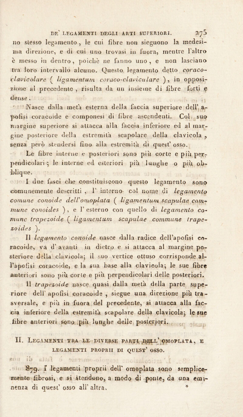 do stesso legamento , ìe coi fibre non sieguono la medesi¬ ma direzione, e di cui uno trovasi in inora, mentre faltro è messo in dentro, poiché ne fanno uno, e non lasciano tra loro intervallo alcuno. Questo legamento detto coraco- clcwicolcire ( ligamentum coraco-claviculare ), in opposi¬ zione al precedente , risulta da un insieme di fibre forti e dense. ,, ( Nasce dalla meta esterna della faccia superiore dell’ ar- pofìsi coracoide e componesi di fibre ascendenti. Col. suo margine superiore si attacca alla faccia inferiore ed al mar¬ gine posteriore della estremila scapolare della clavicola , senza però stendersi fino alia estremità di quest1 osso. Le fibre interne e posteriori sono piu. corte e più per¬ pendicolari ■ le interne ed esteriori più luughe o più ob- blique. I due fasci che constituiscono questo legamento sono comunemente descritti , f interno col nome di legamento comune conoide dell' ornoplata ( ligamentum Scapulae com¬ mune conoides ) , e f esterno con quello di legamento co¬ mune trapezoide ( li game ni uni scapulae commune Ir ape- zoides ). II legamento conoide nasce dalla radice delfapoflsi co¬ racoide, va d1 avanti in dietro e si attacca al margine po¬ steriore della clavicola- il suo vertice ottuso corrisponde al¬ fa poli si coracoide, e la sua base alla clavicola^ le sue fibre anteriori sono più corte e più perpendicolari delle posteriori. 11 trapezoide nasce quasi dalla meta della parte supe¬ riore dell1 apofisi coracoide , siegue una direzione più tra¬ sversale, e più in fuora del precedente, si atlacca alla fac¬ cia inferiore della estremità scapolare della clavicola} le sue fibre anteriori sqnp più lunghe delle posteriori. ,v.v p II. Legamenti tra le deterse part^ ;i>eel’omoplata, e LEGAMENTI PROPRII DI QUEST* OSSO. • ? ì 87g. I legamenti proprii dell' omopìata sono semplice- mente fibrosi, e si stendono, a modo di ponte, da una etm» nenza di quest1 osso all1 altra» *