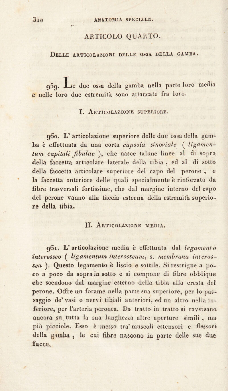 ARTICOLO QUARTO. Delle articolazioni delle ossa della gamba. g5g. I-ie due ossa della gamba nella parte loro media e nelle loro due estremila sono attaccate fra loro. I. Articolazione superiore. 960. V articolazione superiore delle due ossa della gam¬ ba è effettuata da una corta capsula sinoviale ( ligarnen- tum capitali fibulae ), che nasce talune linee al di sopra della faccetta articolare laterale della tibia , ed al di sotto della faccetta articolare superiore del capo del perone , e la faccetta anteriore delle quali specialmente e rinforzata da fibre trasversali fortissime, che dal margine iuterno del capo del perone vanno alla faccia esterna della estremila superio¬ re delia tibia. IL Articolazione media. 961. L'articolazione media e effettuata dal legamento- ìnterosseo ( ligamentum inter osseum, s. membrana interas¬ sea ). Questo legamento è liscio e sottile. Sirestrigne a po¬ co a poco da sopra in sotto e si compone di fibre obblique che scendono dal margine esterno della tibia alla cresta del perone. Offre un forame nella parte sua superiore, perdo pas¬ saggio de' vasi e nervi tibiali anteriori, ed un altro nella in¬ feriore, per l’arteria peronea. Da tratto in tratto si ravvisano ancora su tutta la sua lunghezza altre aperture simili , ma piu picciole. Esso è messo tra’ muscoli estensori e flessori della gamba - le cui fibre nascono in parte delle sue due facce*.