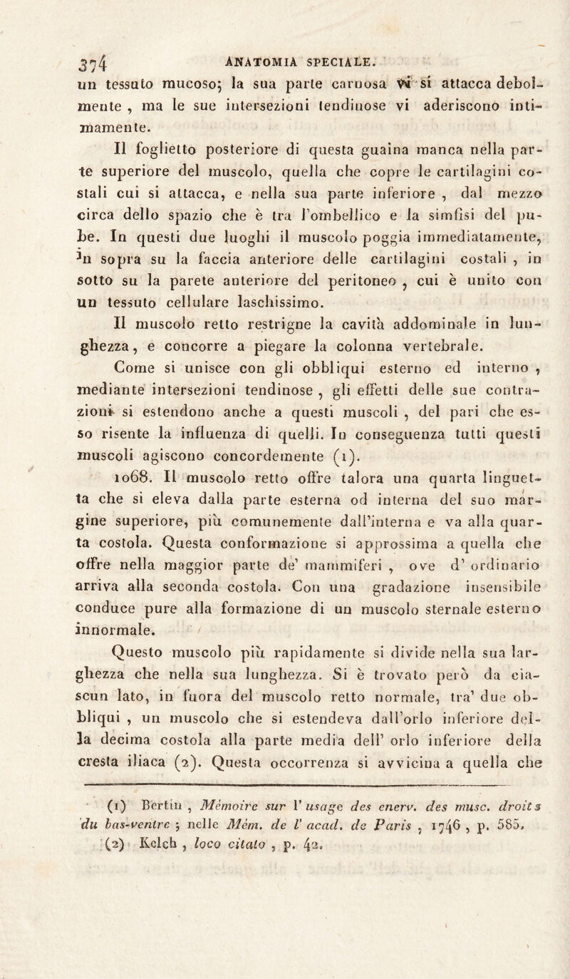 un tessuto mucoso; la sua parte carnosa fai si attacca debol¬ mente , ma le sue intersezioni lendinose vi aderiscono ioti« inamente. Il foglietto posteriore di questa guaina manca nella par¬ te superiore del muscolo, quella che copre le cartilagini co¬ stali cui si attacca, e nella sua parte inferiore , dal mezzo circa dello spazio che è tra Tombeìlico e la simfisi del pu¬ be. In questi due luoghi il muscolo poggia immediatamente, hi sopra su la faccia anteriore delle cartilagini costali , in sotto su la parete anteriore del peritoneo , cui è unito con un tessuto cellulare laschissimo. Il muscolo retto restrigne la cavita addominale in lun¬ ghezza, e concorre a piegare la colonna vertebrale. Come si unisce con gli obbliqui esterno ed interno , mediante intersezioni lendinose , gli effetti delle sue contra¬ zioni si estendono anche a questi muscoli , del pari che es¬ so risente la influenza di quelli. In conseguenza tutti questi muscoli agiscono concordemente (i). 1068. Il muscolo retto offre talora una quarta linguet¬ ta che si eleva dalla parte esterna od interna del suo mar¬ gine superiore, piu comunemente dall’interna e va alla quar¬ ta costola. Questa conformazione si approssima a quella che offre nella maggior parte de’ mammiferi , ove d’ ordinario arriva alla seconda costola. Con una gradazione insensibile conduce pure alla formazione di un muscolo sternale esterno innormale. t Questo muscolo più rapidamente si divide nella sua lar¬ ghezza che nella sua lunghezza. Si è trovato però da cia¬ scun lato, in fuora del muscolo retto normale, tra’ due ob¬ bliqui , un muscolo che si estendeva dall orlo inferiore del¬ la decima costola alla parte media dell’ orlo inferiore della cresta iliaca (2). Questa occorrenza si avvicina a quella che (1) Berthi , Mémoire sur V usage des enerv. des muse, droits du bas-ventre 5 nelle Mèm. de V ac ad. de Paris , 1^46 , P* 585, (2) Kclch , loco citato , p. 4~»