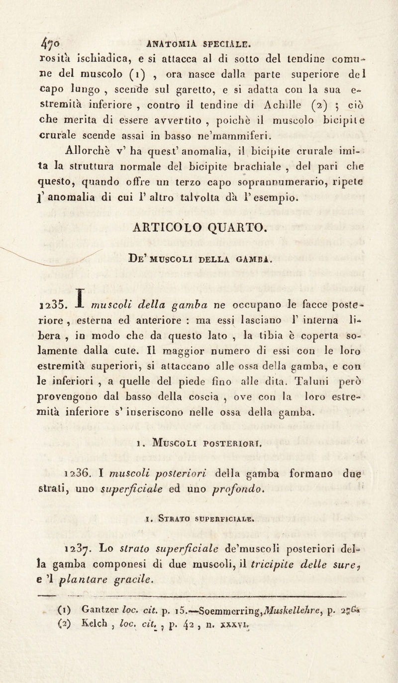 ros ita ischiatica, e si attacca al di sotto del lendine comu¬ ne del muscolo (1) , ora nasce dalla parte superiore dei capo lungo , scende sul garello, e si adatta con la sua e- stremili inferiore , contro il tendine di Achille (2) 5 ciò che merita di essere avvertito, poiché il muscolo bicipite crurale scende assai in basso ne’mammiferi. Allorché v’ha quest’anomalia, il bicipite crurale imi¬ ta la struttura normale del bicipite brachiale , del pari che questo, quando offre un terzo capo soprannumerario, ripete l’anomalia di cui l’altro talvolta da l’esempio. ARTICOLO QUARTO. De’ muscoli della gamba. 1235. I muscoli della gamba ne occupano le facce poste¬ riore , esterna ed anteriore : ma essi lasciano 1’ interna li¬ bera , in modo che da questo lato , la tibia è coperta so¬ lamente dalla cute. li maggior numero di essi con le loro estremità superiori, si attaccano alle ossa delia gamba, e con le inferiori , a quelle del piede fino alle dita. Taluni però provengono dal basso della coscia , ove con la loro estre¬ mità inferiore s’ inseriscono nelle ossa della gamba. 1. Muscoli posteriori. 1236. I muscoli posteriori della gamba formano due strali, uno superficiale ed uno profondo. s. Strato superficiale. 1287. Lo strato superficiale de’museoli posteriori del¬ la gamba componesi di due muscoli, il tricipite delle surej e ’l plantare gracile. (1) Gantzer loc. cit, p. i5.—Soemrncrring^Muskellelire^ p. (2) Kelch , loc, cit. 5 p. 42 , n. xxxyu