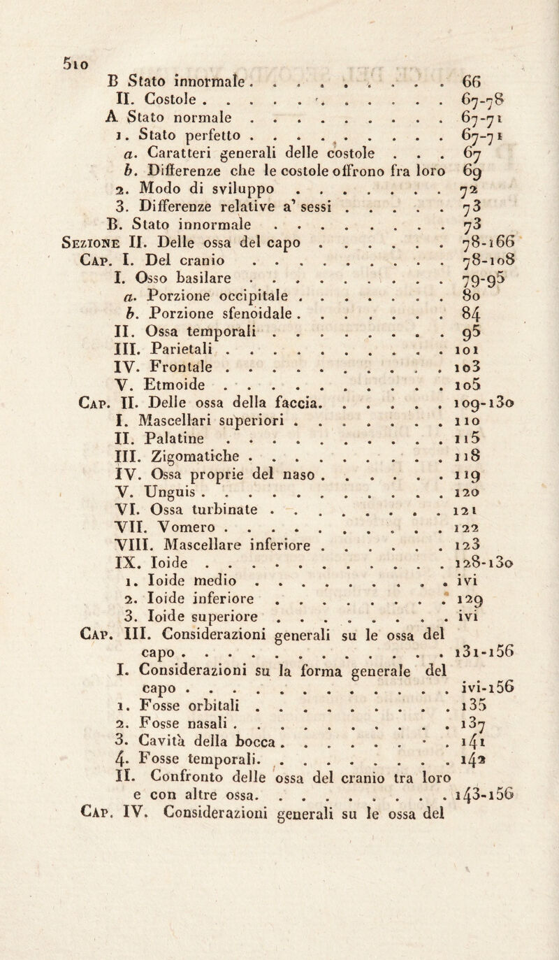 5io B Stato innormale. ....... . 66 II. Costole.r. 67-78 A Stato normale.. 67-71 j. Stato perfetto.67-71 a. Caratteri generali delle costole ... 67 b. Differenze che le costole offrono fra loro 69 2. Modo di sviluppo.72s 3. Differenze relative a1 sessi.78 B. Stato innormale.78 Sezione II. Delle ossa del capo.78-166 Cap. I. Del cranio ..78-108 I. Osso basilare ..79-95 a. Porzione occipitale.80 b. Porzione sfenoidale.84 II. Ossa temporali.g5 III. Parietali . . . . . . . . . .101 IV. Frontale ..io3 V. Etmoide. io5 Cap. II. Delle ossa della faccia. ..... 109-130 I. Mascellari superiori ....... 110 II. Palatine.n5 III. Zigomatiche.118 IV. Ossa proprie del naso . . .... 119 V. Unguis.120 VI. Ossa turbinate.121 VII. Vomero.. .122 VIII. Mascellare inferiore.128 IX. Ioide.128-180 1. Ioide medio.. ivi 2. Ioide inferiore.129 3. Ioide superiore ........ ivi Cap. III. Considerazioni generali su le ossa del capo.. . . . . . . i3i-i56 I. Considerazioni su la forma generale del capo .ivi-i56 1. Fosse orbitali.. . i35 2. Fosse nasali .......... 187 3. Cavita della bocca. . . . . . • . 141 4- Fosse temporali.14® II. Confronto delle ossa del cranio tra loro e con altre ossa. ........ i43-i56 Cap, IV. Considerazioni generali su le ossa del