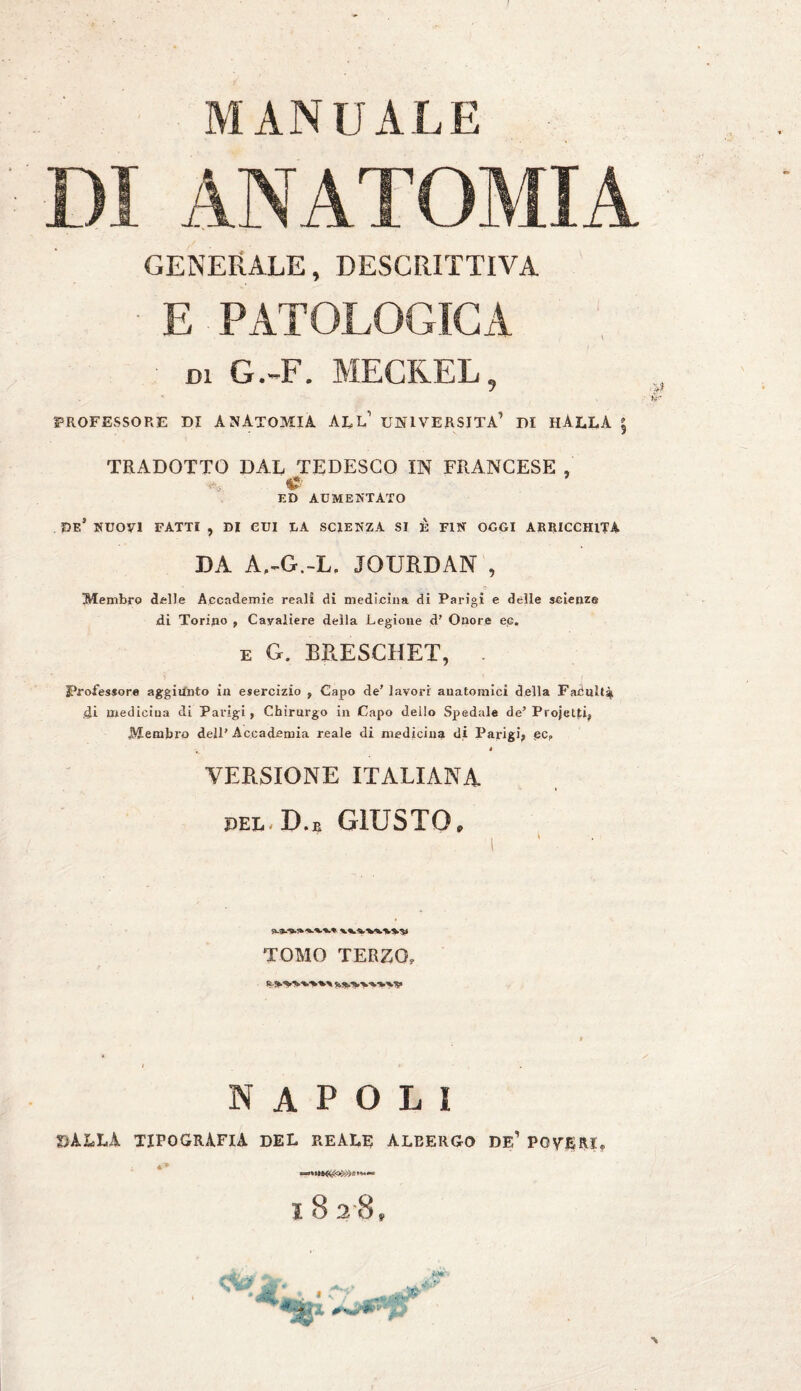 MANUALE DI ANATOMIA GENERALE, DESCRITTIVA E PATOLOGICA di G.-F. MECKEL, PROFESSORE DI ANATOMIA ALL’ UNIVERSITÀ’ DI HÀLLA | TRADOTTO DAL TEDESCO IN FRANCESE , ED AUMENTATO DE* NUOVI FATTI , DI CUI LA SCIENZA SI È FIN OGGI ARRICCHITA DA A.-G.-L. JOURDAN , ' .. > & Membro delle Accademie reali di medicina di Parigi e delle scienze di Torino , Cavaliere della Legione d’ Onore ee. e Cx. BRESCHET, . Professore aggiunto in esercizio , Capo de’ lavori anatomici della Fadulta di mediciua di Parigi, Chirurgo in Capo dello Spedale de’ Projetti, Membro dell’Accademia reale di mediciua di Parigi, ßCP ( » VERSIONE ITALIANA pel-D.r GIUSTO, TOMO TERZO, NAPOLI BALLA tipografia del reale aleergo de’ POVERI. 4» 18 28,