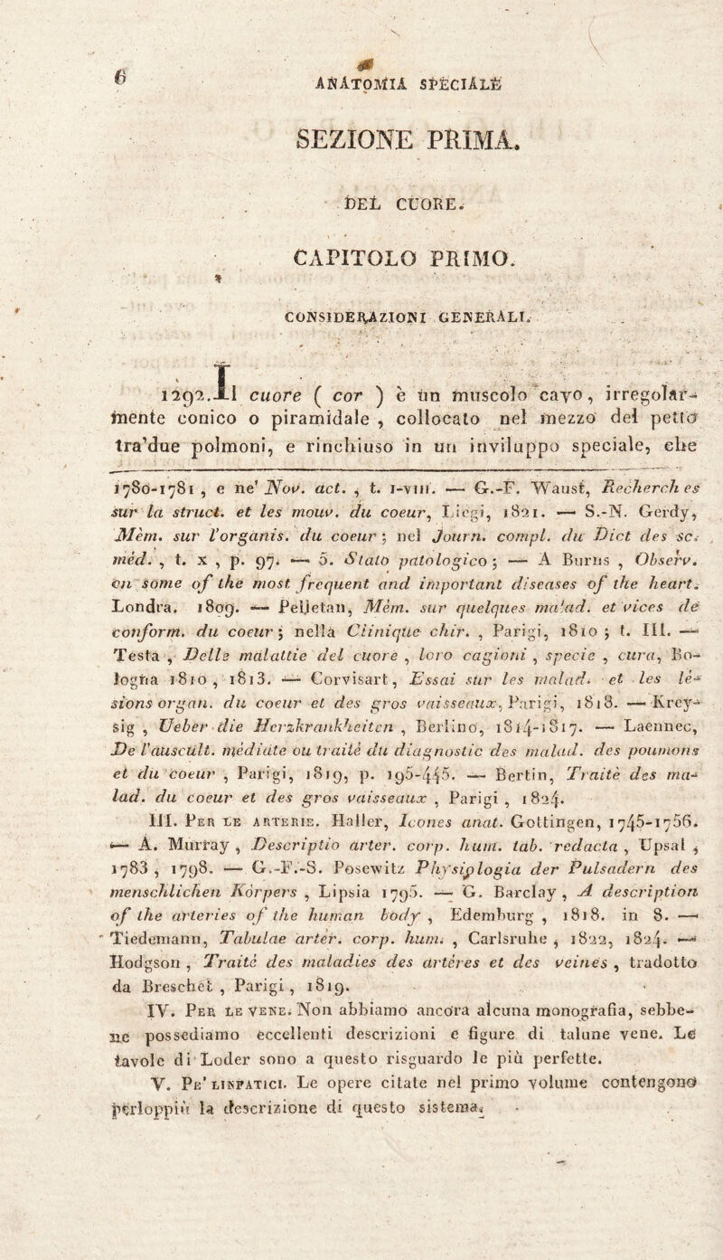 SEZIONE PRIMA. DEI, CUORE. CAPITOLO PREMO. * CONSIDERAZIONI GENERALI. ex- ■ ■ . ' 129?..XI cuore ( cor ) è tìn muscolo cayo, irregolaf- mente conico o piramidale , collocato nel mezzo del petto tra’due polmoni, e rinchiuso in un inviluppo speciale, che 1780-1781 , e ne’ Noe. act. , t. i-vm. — G.-F. Waust, Recherch es sur la struct. et les mour. du coeur, Idogi, 1821. — S.-N. Gerdy, Mèm. sur l’organis. du coeur ; nel Journ. compì, du Dict des se, mèd. , t. x , p. 97. •—« 5. Stato patologico -, — A Burns , Observ. 011 some of thè most frequent and important diseases of thè heart. Londra. 1809. Peì.ìetan, Mèm. sur quelques malad, et aices de tonform, du coeur ; nella Ciiniquc chir. , Parigi, 1810 ; t. III. > Testa , Delle malattie del cuore , loro cagioni , specie , cura, Bo¬ logna jSio , 1813. — Corvisart, Essai stir les malad* et Ics lè~ sions Organ, du coeur et des gros oaisseaux, Parigi, 1818. — Krey- sig , E eher die Herzkrankheiten , Berlino', 1814~ 1817. — Laennec, De Vciusctilt. mediate ou traiiè dìi diagnostic des malad, des poumons ei du coeur , Parigi, 1819, p. — Berlin, Traiiè des ma- lad. du coeur et des gros vaisseaux , Parigi , 182/p III. Per le arterie. Haller, Icones anat. Gottingen, 1745-1766. A. Murray , Descriptio drter. corp. hum. lab. redacta , Upsal i 1783, 1798. —- G.-F.-S. Pösewitz Physijplogia der Pulsadern des menschlichen Körpers , Lipsia 1790. — G. Barclay, A description of The arleries of the human body , Edemburg , 18 J 8. in 8- —-  Tiedemann, Tabulae cirier. corp. hum* , Carlsrulie , 1822, 1824* iXodgson , Traitc des maladies des artéres et des reines , tradotto da Breschèt , Parigi, 1819. IV. Per le vene. Non abbiamo ancora alcuna monografia, sebbe¬ ne possediamo eccellenti descrizioni e figure di talune vene. Le tavole di Leder sono a questo risguardo le più perfette. Y. Pe’ linfatici. Le opere citate nel primo volume contengono* perioppiù la descrizione di questo sistema*