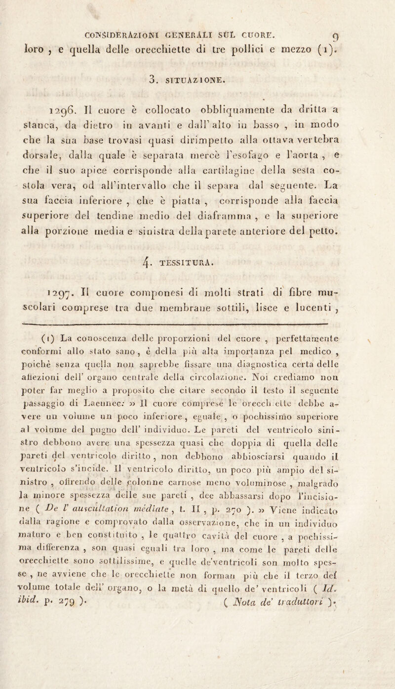 loro , e quella delle orecchiette di tre pollici e mezzo (1). 3. situazione. 1296. Il cuore è collocato obbliquamente da dritta a stanca, da dietro in avanti e dall1 alto io basso , in modo che la sua base trovasi quasi dirimpetto alla otta va vertebra dorsale, dalla quale è separata mercè l'esofago e l’aorta , e che il suo apice corrisponde alla cartilagine della sesta co- stola vera, od all’intervallo che il separa dai seguente. La sua faccia inferiore , che è piatta , corrisponde alia faccia superiore del tendine medio dei diaframma , e la superiore alla porzione media e sinistra della parete anteriore del petto. 4- TESSITURA. 1297. Il cuore componesi di molti strati di fibre mu¬ scolari comprese tra due membrane sottili, lisce e lucenti ? ([) La conoscenza delle proporzioni dei cuore , perfettamente conformi allo stato sano, è della più alta importanza pel medico , poiché senza quella non saprebbe fissare una diagnostica certa delie aiiezioni dell' organo centrale della circolazione. Noi crediamo non poter far meglio a proposito che citare secondo il testo il seguente passaggio di Laeunec: n Il cuore comprese le orecch.elte debbe a- vere un volume un poco inferiore , eguale , o pochissimo superiore al volume del pugno dell’ individuo. Le pareti del ventricolo sini¬ stro debbono avere una spessezza quasi che doppia di quella delle pareti dei ventricolo diritto , non debbono abbiosciarsi quando il. ventricolo s’incide. Il ventricolo diritto, un poco più ampio del si- nistro , offrendo delle .colonne carnose meno voluminose , malgrado la minore spessezza delle sue pareti , dee abbassarsi dopo l’iucisio- ne ( -De V auscultalion mediate , t. II , p. 270 ). n Viene indicato dalla ragione e comprovato dalla osservazione, che in un individuo maturo e ben constituito , le quattro cavità del cuore , a pochissi¬ ma differenza , son quasi eguali tra loro , ina come le pareti delle orecchiette sono sottilissime, e quelle de’ventricoli son molto spes¬ se , ne avviene che le orecchiette non formali più che il terzo def volume totale dell’ organo, o la metà di quello de’ ventricoli ( /</. ìbid. p. 279 ). ( JSota de' traduttori )» I