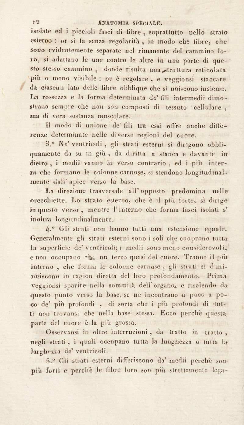 isolale ed i piccioli fasci di fibre , soprattutto nello strato esterno : or si fa senza regolarità , in modo die fibre, che sono evidentemente separate nel rimanente del cammino lo¬ ro, si adattano le une contro le altre in una parte di que¬ sto stesso cammino , donde risulta una struttura reticolata piti o meno visibile : or è regolare , e veggionsi staccare da ciascun Iato delle fibre obblique che si uniscono insieme. La rossezza e la forma determinata de’ fili intermedii dimo¬ strano sempre che non son composti di tessuto cellulare , ma di vera sostanza muscolare. Il modo di unione de1 fili tra essi offre anche diffe¬ renze determinate nelle diverse regioni del cuore. 3.° Ne1 ventricoli , gli strati esterni si dirigono obbli- quamente da su in giù , da diritta a stanca e davante in dietro , i medii vanno in verso contrario , ed i piu inter¬ ni che formano le colonne carnose, si stendono longitudinal¬ mente dall’ apice verso la base. La direzione trasversale all1 opposto predomina nelle orecchiette. Lo strato esterno, che è il più forte, sì dirige in questo verso, mentre fi interno che forma fasci isolati s* i n ohm longitudinalmente. 4-.° Gli strati non hanno tutti una estensione eguale. Generalmente gli strati esterni sono i soli che cuoprono tutta ìa superficie de1 ventricoli; i medii sono meno considerevoli, e non occupano he un terzo quasi del cuore. Tranne il più interno , che forma le colonne carnose , gli strati si dimi¬ nuiscono in ragion diretta del loro pro fondamento. Prima veggioosi sparire nella sommila dell'organo* e risalendo da questo punto verso la base, se ne incontrano a poco a po¬ co de1 più profondi , di sorta che i piu profondi di lut¬ ti non trovatisi che nella base stessa. Ecco perchè questa parte de! cuore è la più grossa. Osservarisi io oltre interruzioni , da tratto in tratto , negli strati , i quali occupano tutta la lunghezza o tutta la larghezza de1 ventricoli. 5.° Gli strati esterni differiscono da’ medii perchè son più forti e perchè le filare loro son più strettamente lega-