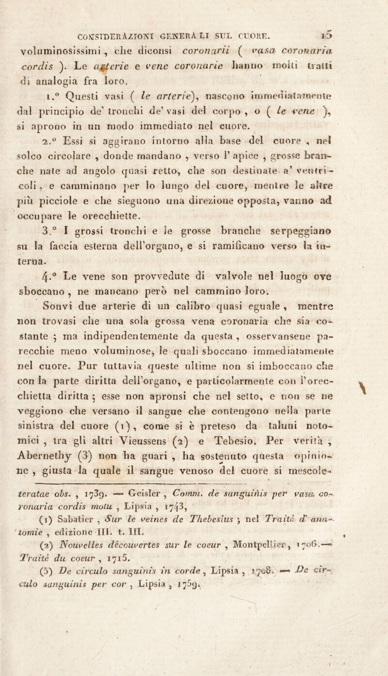 voluminosissimi , che diconsi coronarii ( casa coronaria cordis ). Le arterie e cene coronarie hanno molti tratti di analogia fra loro. i.° Questi vasi ( le arterie), nascono immediatamente dal principio de’ tronchi de* 1 2 vasi del corpo , o ( le cene ), si aprono in un modo immediato nel cuore. 2.0 Essi si aggirano intorno alla base del cuore , nel O O solco circolare , donde mandano , verso ì1 apice , grosse bran¬ che nate ad angolo cpiasi retto, che son destinate-a* ventri - coli , e camminano per io lungo del cuore, mentre le altre pi ri piccioie e che sieguono una direzione opposta, vanno ad occupare le orecchiette. 3. ° I grossi tronchi e le grosse branche serpeggiano su la faccia esterna dell’organo, e si ramificano verso la in¬ terna. 4. ° Le vene son provvedute di valvole nel luogo ove sboccano , ne mancano però nel cammino loro. Sonvi due arterie di un calibro quasi eguale , mentre non trovasi che una sola grossa vena coronaria che sia co¬ stante ; ma indipendentemente da questa , osservansene pa¬ recchie meno voluminose, le quali sboccano immediatamente nel cuore. Pur tuttavia queste ultime non si imboccano che con la parte diritta deìl’organo, e particolarmente con Porec¬ chietta diritta 5 esse non apronsi che nel setto, e non se ne veggiono che versano il sangue che contengono nella parte sinistra del cuore (1) , come si è preteso da taluni noto- mici , tra gli altri Yienssens (2) e Tebesio. Per verità , Abernethy (3) non ha guari , ha sostenuto questa opinio¬ ne , giusta la quale il sangue venoso del cuore si mescole- teratae obs. , 1739. — Geisìer , Comm. de sanguinis per casa, co- ronaria cordis molu , Lipsia , 1743, (1) Sahatier , Sur le veines de Thebesius 5 nel Traile; d* ana-, ' io mìe , edizione III. t. III. (2) Noucelles découcertes sur le coeur , Montpellier, 1706.—« Traile du coeur , 1715. (5) De circulo sanguinis in corde , Lipsia , 3 708. *** Da ar¬ cui o sanguinis per cor , Lipsia ,