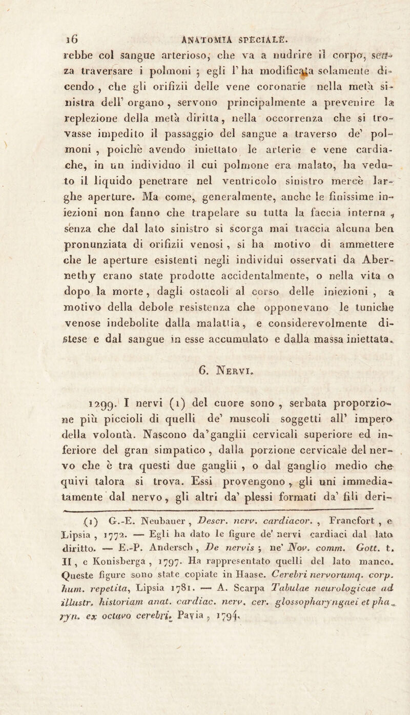 rebbe col sangue arterioso, che va a nudrire il corpo, seö- za traversare i polmoni 5 egli V ha modifìci^a solamente di¬ cendo , che gli orifizii delle vene coronarie nella meta si¬ nistra deir organo , servono principalmente a prevenire la replezione della mela diritta, nella occorrenza che si tro¬ vasse impedito il passaggio del sangue a traverso de1 pol¬ moni , poiché avendo iniettato le arterie e vene cardia¬ che, in un individuo il cui polmone era malato, ha vedu¬ to il liquido penetrare nel ventricolo sinistro mercè lar¬ ghe aperture. Ma come,, generalmente, anche le finissime in¬ iezioni non fanno che trapelare su tutta la faccia interna , senza che dal lato sinistro si scorga mai traccia alcuna ben pronunziata di orifizii venosi , si ha motivo di ammettere che le aperture esistenti negli individui osservati da Àber- nethy erano state prodotte accidentalmente, o nella vita q dopo la morte, dagli ostacoli al corso delle iniezioni , a motivo della debole resistenza che opponevano le tuniche venose indebolite dalla malattia, e considerevolmente di¬ stese e dal sangue in esse accumulato e dalla massa iniettata. 6. Nervi. 1599. I nervi (1) del cuore sono , serbata proporzio¬ ne più piccioli di quelli de1 muscoli soggetti all’ impero della volontà. Nascono da’ganglii cervicali superiore ed in¬ feriore del gran simpatico , dalla porzione cervicale del ner¬ vo che è tra questi due gangìii , o dal ganglio medio che quivi talora si trova. Essi provengono , gli uni immedia¬ tamente dal nervo, gli altri da’ plessi formati da1 fili deri¬ di) G.-E. Neubauer , Descr. nero. cardiacor. , Francfort , e Lipsia , 1772. — Egli ha dato le figure de’ nervi cardiaci dal lata diritto. — E.-P. Àndersch , De nerois -, ne’Noe, comm. Gott. t. II , e Konisberga , 1797- Ha rappresentato quelli del lato manco. Queste figure sono state copiate in Haase. Cerebri neroorumq. corp„ imm. repetita, Lipsia 1781. — A. Scarpa Tabulae neurologicae ad illustr, historiam anat. cardiac. nero. cer. glossophary lignei et pha rjn» ex octavQ cerebri» Payia ? J794