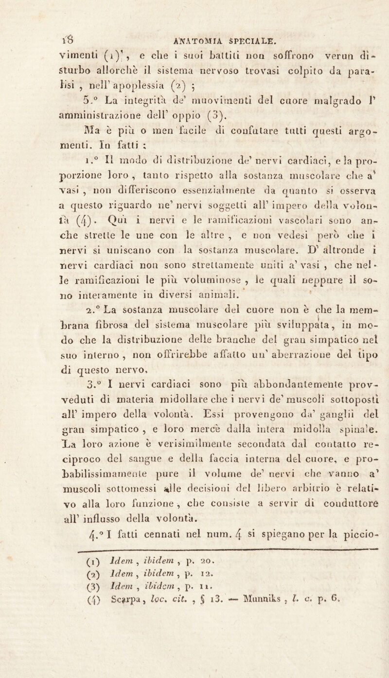 vimenti (iY, e die i suoi battili non soffrono verun di* Sturbo allorché il sistema nervoso trovasi colpito da para¬ lisi , neìF apoplessia (2) • 5.° La integrità de’ muovirnenti del cuore malgrado 1' amministrazione delT oppio (3). Ma è piu. o men facile di confutare tutti questi argo¬ menti. In fatti ; i,° Il modo di distribuzione de’nervi cardiaci, e la pro¬ porzione loro , tanto rispetto alia sostanza muscolare che vasi , non differiscono essenzialmente da quanto si osserva a questo riguardo ne1 * 3 4 nervi soggetti all1 impero della volon¬ tà (4). Qui i nervi e le ramificazioni vascolari sono anc¬ elle strette le une con le altre , e non vedesi pero die i nervi si uniscano con la sostanza muscolare. D1 altronde i nervi cardiaci non sono strettamente uniti a1 vasi , che nel¬ le ramificazioni le piu voluminose , le quali neppure il so¬ no interamente in diversi animali. 2.0 La sostanza muscolare del cuòre non è che la mem¬ brana fibrosa del sistema muscolare pili sviluppata, in mo¬ do che la distribuzione delle branche del gran simpatico nel suo interno , non offrirebbe affatto un' aberrazione del tipo di questo nervo, 3.° I nervi cardiaci sono piu abbondantemente prov¬ veduti di materia midollare che i nervi de1 muscoli sottoposti all1 impero della volontà. Essi provengono da1 gangli! del gran simpatico , e loro mercè dalla intera midolla spinale. Xa loro azione è verisimilmente secondata dal contatto re¬ ciproco del sangue e della faccia interna del cuore, e pro¬ babilissimamente pure il volume de1 nervi che vanno a1 muscoli sottomessi <*ìle decisioni del libero arbitrio è relati¬ vo alla loro funzione , che consiste a servir di conduttore all’ influsso della volontà. 4.0 I fatti cennati nel num. 4 Sl spiegano per la piccio- (1) Idem , ibidem , p. 20. (pi) Idem , ibidem , p. 12. (3) Idem , ibidem , p. n. (4) Scarpa, Zoc» cit. , § i3. Mimniks , Z. c. p. 6„