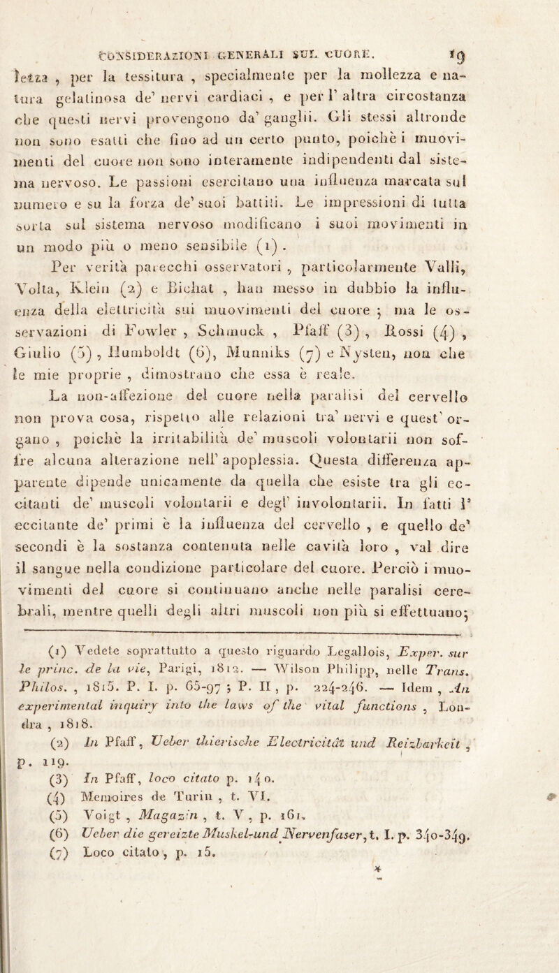 fcö'NfclDEftAZlONI-GENERALI SUL CUORE. f(J Ietza , per la tessitura , specialmente per la mollezza e na¬ tura gelatinosa de’nervi cardiaci, e per V altra circostanza che questi nervi provengono da’ ganglii. Gli stessi altronde non sono esalti che lino ad un certo punto, poiché i muovi- menti del cuore non sono interamente indipendenti dal siste¬ ma nervoso. Le passioni esercitano una influenza marcata sul numero e su la forza de1 2 3 4 5 6 7 suoi battili. Le impressioni di tutta sorta sul sistema nervoso modificano i suoi movimenti in un modo piu o meno sensibile (1) . Per verità parecchi osservatori , particolarmente Valli, Volta, Klein (2) e Biehat , han messo in dubbio la influ¬ enza della elettricità sui muovimeuti dei cuore } ma le os¬ servazioni di Fowler , Schmuck , Pia ff (3) , fiossi (4) , Giulio (5) , Humboldt (6), Munniks (7) e Nyslen, non che le mie proprie , dimostrano che essa è reale. La non-affezione del cuore nella paralisi del cervello non prova cosa, rispetto alle relazioni tra1 nervi e quest' or¬ gano , poiché la irritabilità de1 muscoli volontari! non sof¬ fre alcuna alterazione nell1 apoplessia. Questa differenza ap¬ parente dipende unicamente da quella che esiste tra gli ec¬ citanti de1 muscoli volontarii e degl1 involontarii. In fatti 1* eccitante de1 primi è la influenza del cervello , e quello de' secondi è la sostanza contenuta nelle cavità loro , vai dire il sangue nella condizione particolare del cuore. Perciò i muo- vimenti del cuore si continuano anche nelle paralisi cere¬ brali, mentre quelli degli altri muscoli non piu si effettuano} (1) Vedete soprattutto a questo riguardo Legali ois, Exper. sur le princ. de La vie, Parigi, 1812. — Wilson Philipp, nelle Trans. Phi los. , iSi5. P. I. p. 05-97 5 P* H , p. 224-246. — Idem , An experimental iucjuiry itilo thè laws of thè vital functions , Lon¬ dra , 1818. (2) ln Pfaff, Ueher thierischc ßlectricitul und Reizbarkeit , P. Hg. (3) In Pfaff, loco citato p. i4o. (4) Memo ire s de Turin , t. VI. (5) Voigt, Magazin, t. V, p. 161, (6) Ueber die gereizte Muskel-und Nervenfaser, t, I. p. 34o-34q. (7) Loco citato , p. i5. /