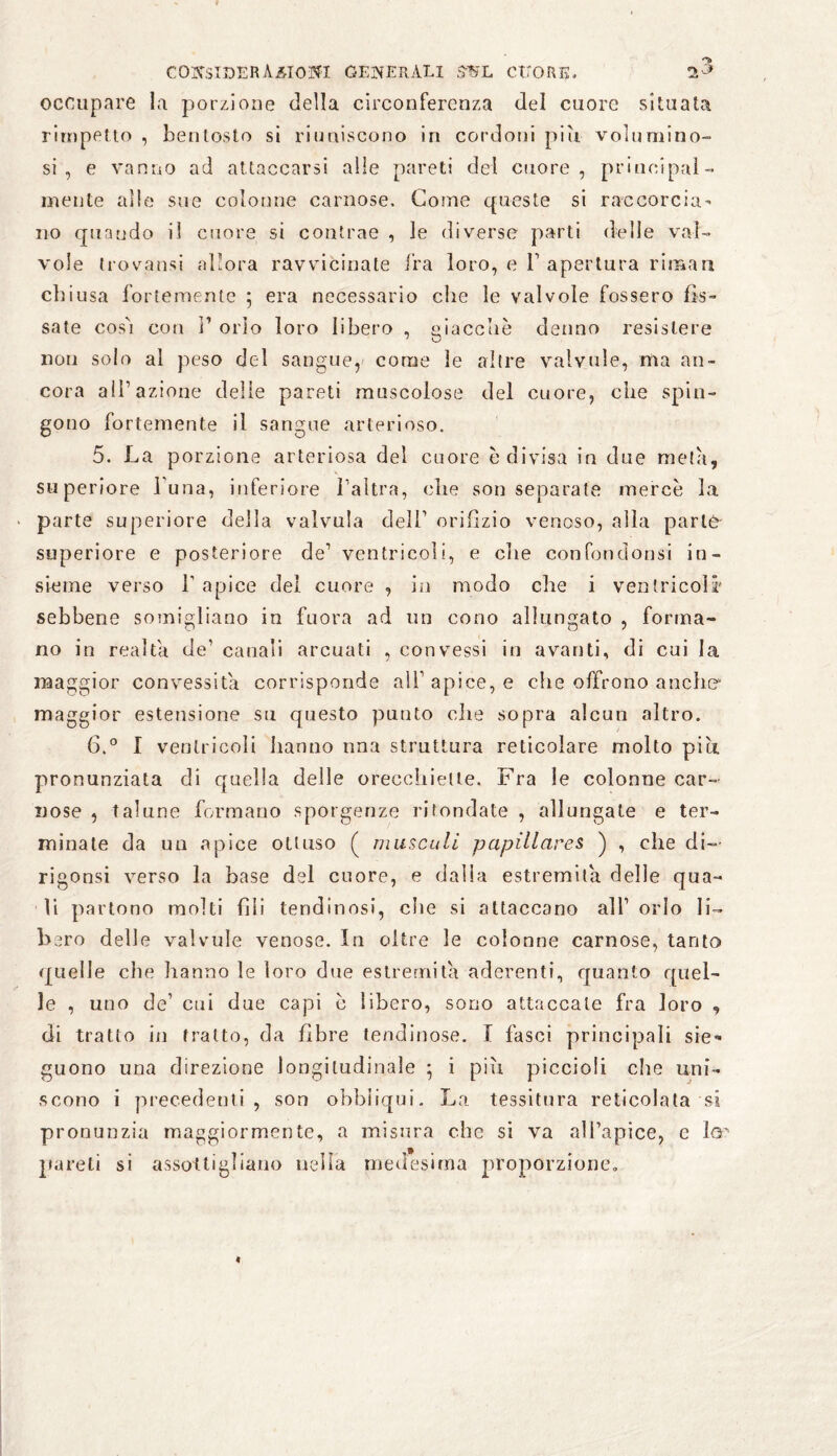 n> n-3 COlCSlDERAÄlOIfl GENERALI SUL CUORE, occupare la porzione della circonferenza del cuore situata rirnpetto , bentosto si riuniscono in cordoni più volumino¬ si , e vanno ad attaccarsi alle pareti dei cuore, principal¬ mente alle sue colonne carnose. Come queste si raccorcia¬ no quando il cuore si contrae , le diverse parti delie val¬ vole trovatisi allora ravvicinate fra loro, e F apertura rimari eli i usa fortemente ; era necessario che le valvole fossero fis¬ sate cos'i con F orlo loro libero , giacche denno resistere non solo al peso del sangue, come le altre valvule, ma an¬ cora all’azione delie pareti muscolose del cuore, che spin¬ gono fortemente il sangue arterioso. 5. La porzione arteriosa del cuore è divisa in due meta, superiore l una, inferiore l’altra, che son separate mercè la parte superiore della valvula dell’ orifizio venoso, alla parte superiore e posteriore de’ ventricoli, e che con fon don si in¬ sieme verso l’apice del cuore , in modo che i ventricoli* sebbene somigliano in fuora ad un cono allungato , forma¬ no in realta de’ canali arcuati , convessi in avanti, di cui la maggior convessità corrisponde all’ apice, e che offrono anche* maggior estensione su questo punto che sopra alcun altro. 6. ° I ventricoli hanno ima struttura reticolare molto più pronunziata di quella delle orecchiette. Fra le colonne car¬ nose , talune formano sporgenze rifondate , allungate e ter¬ minate da un apice ottuso ( museali papillares ) , che di- rigonsi verso la base del cuore, e dalla estremità delle qua¬ li partono molti fili tendinosi, die si attaccano all’ orlo li¬ bero delle valvule venose. In oltre le colonne carnose, tanto quelle che hanno le loro due estremità aderenti, quanto quel¬ le , uno de’ cui due capi è libero, sono attaccale fra loro , di tratto in fratto, da fibre lendinose. I fasci principali sie* guono una direzione longitudinale ; i più piccioli che uni¬ scono i precedenti, son obbiiqui. La tessitura reticolata si pronunzia maggiormente, a misura che si va all’apice, c ltr pareti si assottigliano nella medesima proporzione.