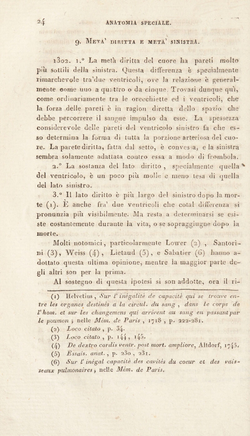 9. Meta1 diritta e meta1 sinistra» i3o2. i.° La meta diritta del cuore ha pareli molto piu sottili della sinistra. Quesfa differenza b specialmente rimarchevole tra’due ventricoli, ove la relazione è general¬ mente come uno a quattro o da cinque, Trovasi dunque qui, come ordinariamente tra le orecchiette ed i ventricoli, che la forza delle pareti è in ragion diretta dello spazio che debbe percorrere il sangue impulso da esse. La spessezza considerevole delle pareti del ventricolo sinistro fa che es¬ so determina la forma dì tutta la porzione arteriosa del cuo¬ re- La parete diritta, fatta dal setto, è con v es a, eia sinistra sembra solamente adattata contro essa a modo di frombola. 2.0 La sostanza del lato diritto , specialmente quella del ventricolo, è un poco piu molle e meno tesa di quella del lato sinistro. 3.Q II lato diritto è piu largo del sinistro dopo la mor¬ te (1)* E anche fra1 due ventricoli che colai differenza si pronunzia più visibilmente. Ma resta a determinarsi se esi¬ ste costantemente durante la vita, o se sopraggiugue dopo la morte» Molti notomici, particolarmente Lower (2) , Santori- ni (3), Weiss (4) <> Lietaud (5), e Sabatier (G) hanno a- dottato questa ultima opinione, mentre la maggior parte de¬ gli altri sou per la prima. Al sostegno di questa ipotesi si son addotte, ora il ri- (1) Helvetius , Sur V inegatile de capacità qui se trouve en¬ tro les organes deslincs a la circuì, du sang , dans le corps de V hom. et sur les changemens qui drrivent au sang en passant par le pollinoli ; nelle Mèm. de Paris , 1718 , p. 222-281. (2) Loco citato , p. 34- (3) Loco citato , p. 144 •> (4) De dextro cordis venir, post mori, ampliare, Altdorf, 1745. (5) Essais, anal. , p. 23o , 231. (6) Sur V inègal capacità des cavilès du coeur et des rais* seaux pulmonaires , nelle Mèm. de Paris,