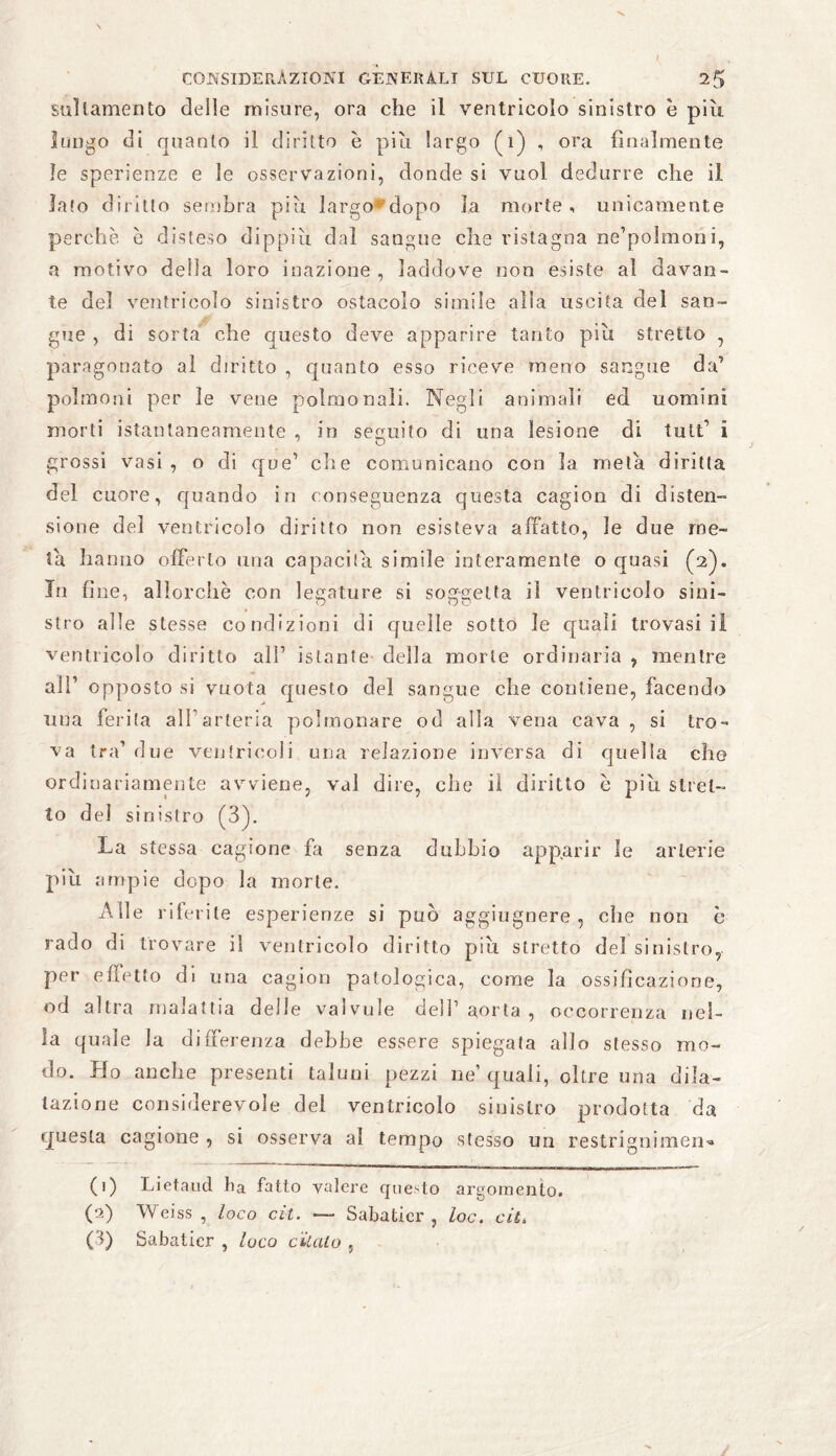 stillamento delle misure, ora che il ventricolo sinistro è più lungo di quanto il diritto è più largo (1) , ora finalmente le sperienze e le osservazioni, donde si vuol dedurre che il lato diritto sembra più largo dopo la morte, unicamente perchè è disteso dippiù dal sangue che ristagna ne’polmonì, a motivo della loro inazione , laddove non esiste al davan- te del ventricolo sinistro ostacolo simile alia uscita del san¬ gue , di sorta che questo deve apparire tanto più stretto , paragonato al diritto , quanto esso riceve meno sangue da’ polmoni per le vene polmonali. Negli animali ed uomini morti istantaneamente , in seguito di una lesione di tult’ i grossi vasi , o di que’ che comunicano con la meta diritta del cuore, quando in conseguenza questa cagion di disten¬ sione del ventricolo diritto non esisteva affatto, le due me¬ ta hanno offerto una capacita simile interamente o quasi (2). In fine, allorché con legature si soggetta il ventricolo sini¬ stro alle stesse condizioni di quelle sotto le quali trovasi li ventricolo diritto affi istante della morte ordinaria , mentre all’ opposto si vuota questo del sangue che contiene, facendo una ferita all’arteria polmonare od alla vena cava , si tro¬ va tra1 due ventricoli una relazione inversa di quella che ordinariamente avviene, vai dire, che il diritto è più stret¬ to del sinistro (3). La stessa cagione fa senza dubbio apparir le arterie più ampie dopo la morte. Alle riferite esperienze si può aggiugnere , che non è rado di trovare il ventricolo diritto più stretto del sinistro, per effetto di una cagion patologica, come la ossificazione, od altra malattia delle vaìvule dell’aorta, occorrenza nel¬ la quale la differenza debbe essere spiegata allo stesso mo¬ do. Ho anche presenti taluni pezzi ne’ quali, oltre una dila¬ tazione considerevole del ventricolo sinistro prodotta da questa cagione , si osserva al tempo stesso un restrignimen« (1) Lietaud ha fatto valere questo argomento. (a) Weiss , loco cit. — Sabatici', loc. cit. (3) Sabaticr , loco citalo ,