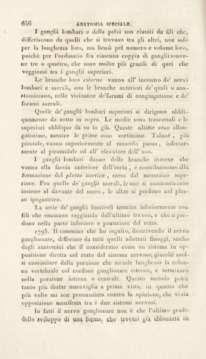 I ganglii lombari e della pelvi son riuniti da fili clic, differiscono da quelli che si trovano tra gli altri, non solo per la lunghezza loro, ina bensì pei numero e volume loro, poiché per l’ordinario fra ciascuna coppia di ganglii sonve- ne tre o quattro, che sono molto più gracili di quei che veggionsi tra i ganglii superiori. Le branche loro esterne vanno all’ incontro de’ nervi lombari e sacrali, con le branche anteriori dc’quali si aria- stomizzano, nelle vicinanze de’forami di cougiugazione e de'’ forami sacrali. Quelle de1 ganglii lombari superiori si dirigono obbli- quamcnte da sotto in sopra. Le medie sono trasversali e le superiori obblique da su in giu. Queste ultime souo allun- gatissime, mentre le prime sono cortissime. Talune , più picciole, vanno superiormente al muscolo psoas , inferior-* mente al piramidale ed all1 elevatore dell1 ano. I ganglii lombari danno delle branche interne che vanno alla faccia anteriore deli’aorta , e contribuiscono alla formazione del plesso aortico , sceso dal meseraico supe¬ riore. Fra quelle de1 gangli sacrali, le une si anastomizzano insieme al damante del sacro , le altre si perdono nel ples¬ so ipogastrico. La serie de’ ganglii limitrofi termina inferiormente con fili che emanano raggiando dall’ultimo traessi, e diesi per¬ dono nella parte inferiore e posteriore del retto. iC)5. Il cammino che ho seguito, descrivendo il nervo ganglionare, differisce da tutti quelli adottati fìnoggi, anche dagli anatomici che il considerano come un sistema in op¬ posizione diretta col resto del sistema nervoso; giacche suol- si cominciare dalla porzione che scende lu ri gire sso la colon¬ na vertebrale col cordone ganglionare esterno, e terminare nella porzione interna o centrale. Questo metodo potrà, tanto piu destar maraviglia a prima vista, in quanto die più volte mi son pronunziato contro la opinione, che vi sia opposizione manifesta tra i due sistemi nervosi. In fatti il nervo ganglionare non è che l’ultimo grado dello sviluppo dt uuci forma ? elio ttoyasi già, abbozzata m.