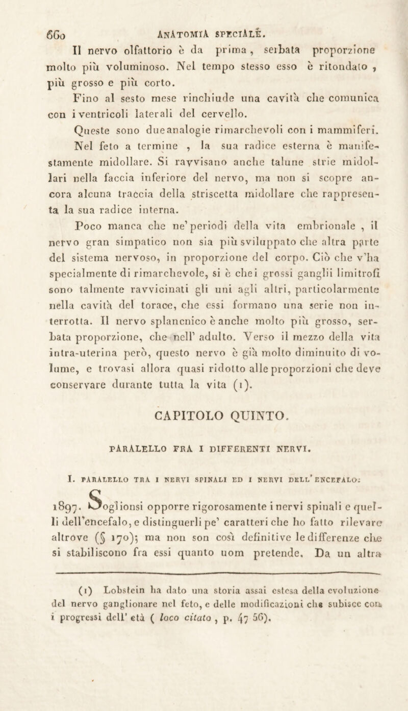 II nervo olfattorio è da prima , seibata proporzione molto piu voluminoso. Nel tempo stesso esso è ritondato , più grosso e più corto. Fino al sesto mese rinchiude una cavita che comunica con i ventricoli laterali del cervello. Queste sono dueanalogie rimarchevoli con i mammiferi. Nel feto a termine , la sua radice esterna è munife- stamenle midollare. Si ravvisano anche talune strie midol¬ lari nella faccia inferiore del nervo, ma non si scopre an¬ cora alcuna traccia della striscetta midollare che rappresen¬ ta la sua radice interna. Poco manca che ne’periodi della vita embrionale , il nervo gran simpatico non sia più sviluppato che altra pjute del sistema nervoso, in proporzione del corpo. Ciò che v’ha specialmente di rimarchevole, si c cliei grossi ganglii limitrofi sono talmente ravvicinati gli uni agli altri, particolarmente nella cavita del torace, che essi formano una serie non in¬ terrotta. Il nervo splancnico è anche molto più grosso, ser¬ bata proporzione, die nell* 1 adulto. Verso il mezzo della vita inlra-uterina però, questo nervo c già mollo diminuito di vo¬ lume, e trovasi allora quasi ridotto alle proporzioni che deve conservare durante tutta la vita (1). CAPITOLO QUINTO. PÀRÀLELLO FRA I DIFFERENTI NERVI. I. PARALELLO TRA I NERVI SPINALI ED I NERVI DELL’ENCEFALO: 1897- Sogiionsi opporre rigorosamente i nervi spinali equel- li dell'encefalo, e distinguerli pe1 caratteri che ho fallo rilevare altrove (§ 170); ma non son cosi definiti ve le differenze cIlg si stabiliscono fra essi quanto uom pretende. Da un altra (1) Lobstein ha dato una storia assai estesa della evoluzione del nervo ganglionare nel feto, e delle modificazioni chs subisce con. i progressi dell’ età ( loco citato , p, 47 àf>)*