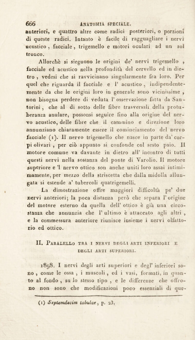 anteriori, e quattro altre come radici posteriori, o porzioni di queste radici. Intanto è facile di ragguagliare i nervi acustico , facciale , trigemello e motori oculari ad un sol tronco. Allorché si sieguono le origini de7 nervi trigemello , facciale ed acustico nella profondità del cervello ed in die¬ tro , vedesi che si ravvicinano singolarmente fra loro. Per quel che riguarda il facciale e V acustico , indipendente¬ mente da che le origini loro in generale sono vicinissime , non bisogna perdere di veduta l’osservazione fatta da San- torini , che al di sotto delle fibre trasversali della protu¬ beranza anulare, possonsi seguire fino alla origine del ner¬ vo acustico, delle fibre che il cammino e direzione loro annunziano chiaramente essere il cominciamento del nervo facciale (1). Il nervo trigemello che nasce in parte da'cor¬ pi olivari , per ciò appunto si confonde col sesto paio. II motore comune va davante in dietro all’ incontro di lutti questi nervi nella sostanza del ponte di Yarolio. Il motore superiore e ’1 nervo ottico son anche uniti loro assai inlimi- mamente, per mezzo delia striscetta che dalla midolla allun¬ gata si estende a’ tubercoli qualrigemelli. La dimostrazione offre maggiori difficolta pe’ due nervi anteriori- la poca distanza però che separa l’origine del motore esterno da quella dell’ ottico è già una circo¬ stanza che annunzia che 1’ ultimo è attaccato agli altri , e la commessura anteriore riunisce insieme i nervi olfatto¬ rio ed ottico. II. ParALELLO TRA I NERVI DEGLI ARTI INFERIORI E DEGLI ARTI SUPERIORI. 1898. I nervi degli arti superiori e degl’ inferiori so¬ no , come le ossa , i muscoli , ed i vasi, formati, in quan¬ to al fondo , su lo stesso tipo , e le differenze che offro¬ no non sono che modificazioni poco essenziali di que- (1) Seplemdecim tabulata p. a3.