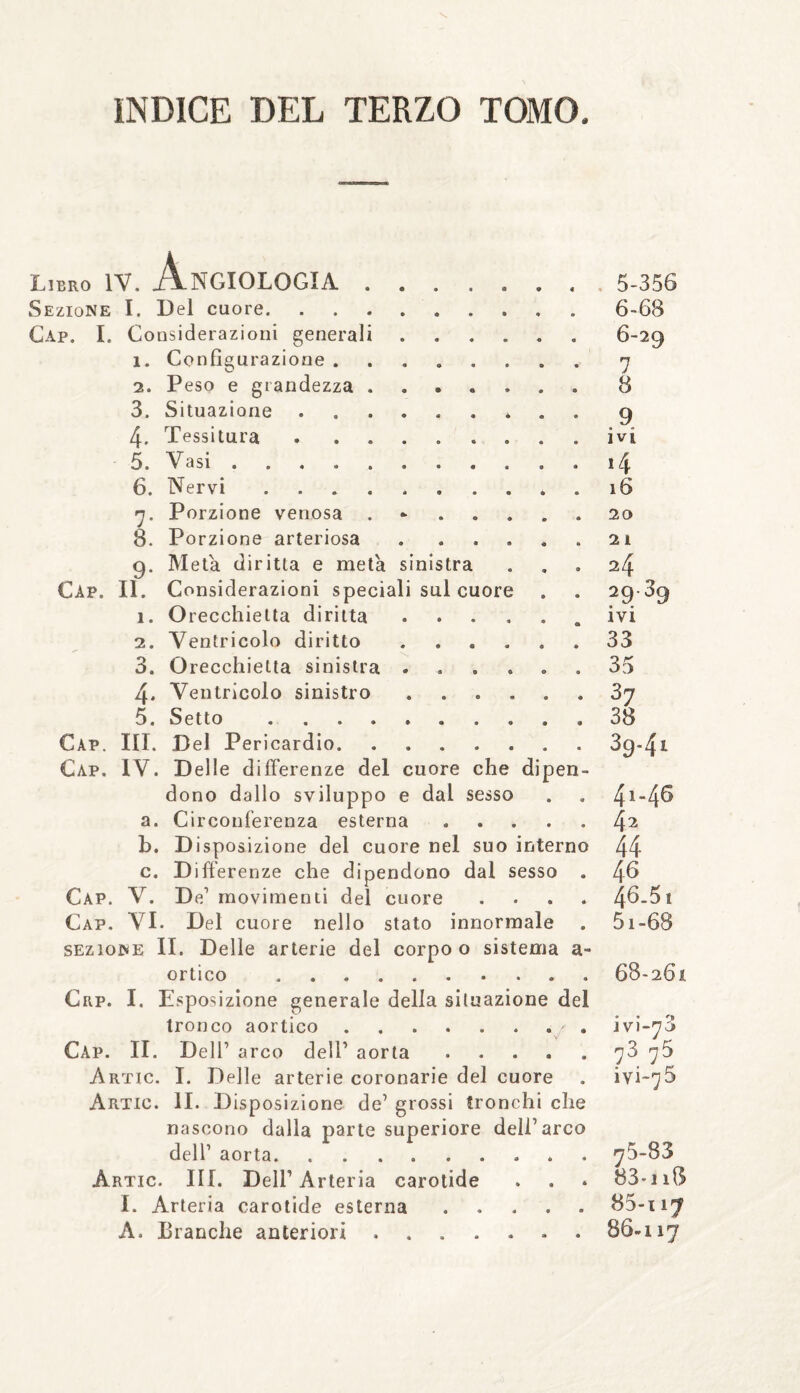 Libro IV. ANGIOLOGIA. Sezione I. Del cuore. Gap. I. Considerazioni generai 1. Configurazione . 2. Peso e grandezza 3. Situazione 4. Tessitura 5. Vasi .... 6. Nervi n. Porzione venosa 8. Porzione arteriosa 9. Meta diritta e meta sinistra Cap. II. Considerazioni speciali sul cuor 1. Orecchietta diritta 2. Ventricolo diritto 3. Orecchietta sinistra 4. Ventricolo sinistro 5. Setto .... Cap. III. Del Pericardio. Cap. IV. Delle differenze del cuore che dipen dono dallo sviluppo e dal sesso a. Circonferenza esterna b. Disposizione del cuore nel suo interno c. Differenze che dipendono dal sesso Cap. V. De1 movimenti del cuore Cap. VI. Del cuore nello stato innormale sezione II. Delle arterie del corpo o sistema orfico . Crp. I. Esposizione generale della situazione del tronco aortico. Cap. II. Dell’ arco dell’ aorta .... Artic. I. Delle arterie coronarie del cuore Artic. II. Disposizione de’ grossi tronchi che nascono dalla parte superiore dell’arco dell’ aorta.. Artic. III. Dell’ Arteria carotide I. Arteria carotide esterna. A. Branche anteriori. 5- 356 6- 68 6-29 7 8 9 ivi .4 16 20 2 I 24 ?9 39 ivi 33 35 37 38 39-4i 4i-46 42 44 46 46.51 51-68 68-261 • » '» j vi-70 73. 75 iyi-^5 75-83 83*i 18 17 86-117