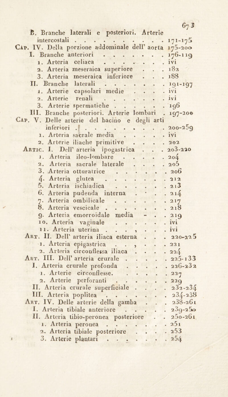 arti 2. Artic. i . 2. B. Branche laterali e posteriori. Arterie intercostali.. Gap. IV. Della porzione addominale dell’ aorta I. Branche anteriori .... 1. Arteria celiaca .... 2. Arteria meseraica superiore 3. Arteria meseraica inferiore II. Branche laterali .... 1. Arterie capsolari medie 2. Arterie renali .... 3. Arterie spermatiche . III. Branche posteriori. Arterie lombari Gap. V. Delle arterie del bacino e degli inferiori .. i. Arteria sacrale media Arterie iliache primitive L Dell1 arteria ipogastrica Arteria ileo-lombare Arteria sacrale laterale 3. Arteria otturatrice 4. Arteria glutea .... 5. Arteria ischiadica 6. Arteria pudenda interna 7. Arteria ombilieale 8. Arteria vescicale .... 9. Arteria emorroidale media 10. Arteria vaginale 11. Arteria uterina . . . , Art. II. Dell1 arteria iliaca esterna 1. Arteria epigastrica . . , 2. Arteria circonflessa iliaca Art. III. Dell1 arteria crurale . I. Arteria crurale profonda 1. Arterie circonflesse. 2. Arterie perforanti . „ II. Arteria crurale superficiale . III. Arteria poplitea .... Art. IV. Delle arterie della gamba I. Arteria tibiale anteriore II. Arteria tibio-peronea posteriore 1. Arteria peronea .... 2. Arteria tibiale posteriore 3. Arterie plantari .... 171-175 175*200» 176-119 ivi 182 188 191-197 ivi ivi 196 197-20© 200-259 ivi 202 2o3-22© 204 205 , 206 2 1 2 2 l3 214 2 17 2l8 2 19 ivi ivi 220-22 5 22 1 224 , 225-1 33 . 220-232 . 227 229 232-234 234-238 238- 201 239- 25o 25o-20l 25i 253 , 254